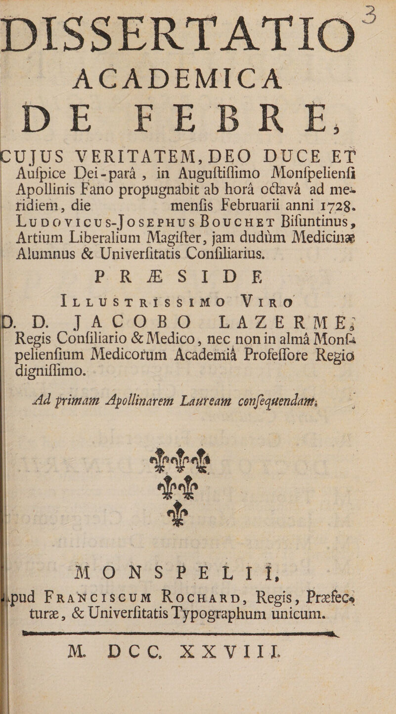 ACADEMICA DE FEBRE, CUJUS VERITATEM, DEO DUCE ET Aufpice Dei-para , in Auguftiffimo Monfpelienfi Apollinis Fano propugnabit ab hora odtava ad nie-^ ridiem, die menfis Februarii anni 1728» Ludovicus-JosephusBouchet Bifuntinus, Artium Liberalium Magifter, jam dudum Medicinae Alumnus &amp; Univerlitatis Confiliarius. P R JE S I D E Illustrissimo Viro D. D. JACOBO LAZERMEi Regis Confiliario &amp; Medico, nec non in almaMonfe pelienfium Medicorum Academia Profeffore Regia digniffimo. Ad primam Apollinarem Lauream consequendam. MONSPEtll, J.pud Franciscum Rochard, Regis, Praefec* turae, &amp; Univerlitatis Typographum unicum. b