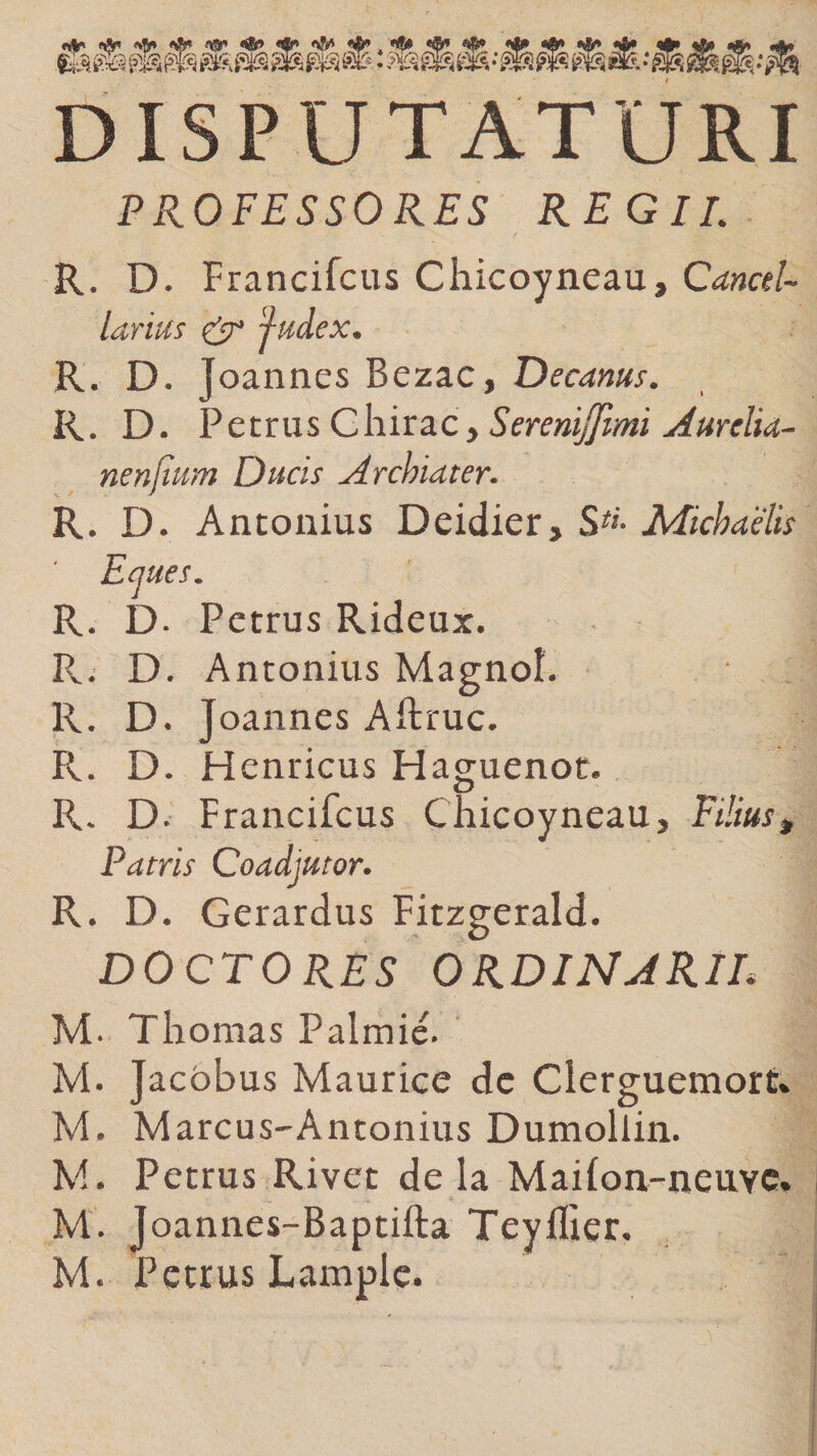 «$r* &lt;*» «fc». * Hfc «©* &lt;469 *&amp;*&amp;'*&amp; warvw^ DISPUTATURI PROFESSORES REGII. R. D. Francifcus Chicoyneau, Cancel¬ larius &amp; 'judex. R. D. Joannes Bezac, Decanus. R. D- Petrus C hir ac, S erenijjimi Aurelia¬ ne niium Ducis Archiater. J J R. D. Antonius Deidier, StL Michaelis Emes. R. D. Petrus Rideux. • ,1 R.. D. Antonius Magnol. R. D. Joannes Aftruc. R. D. Henricus Haguenot. R. D. Francifcus Chicoyneau, Filius» Patris Coadjutor. R. D. Gerardus Fitzgerald. DOCTORES ORDINARIE M- Thomas Palmie. M. Jacobus Maurice de Cierguemort» M. Marcus-Antonius Dumollin. M. Petrus Rivet de la Mailon-neuyc. ... Ak ♦ , . ’ • M. Joannes-Baptifta Teyllier. M. Petrus Lample.