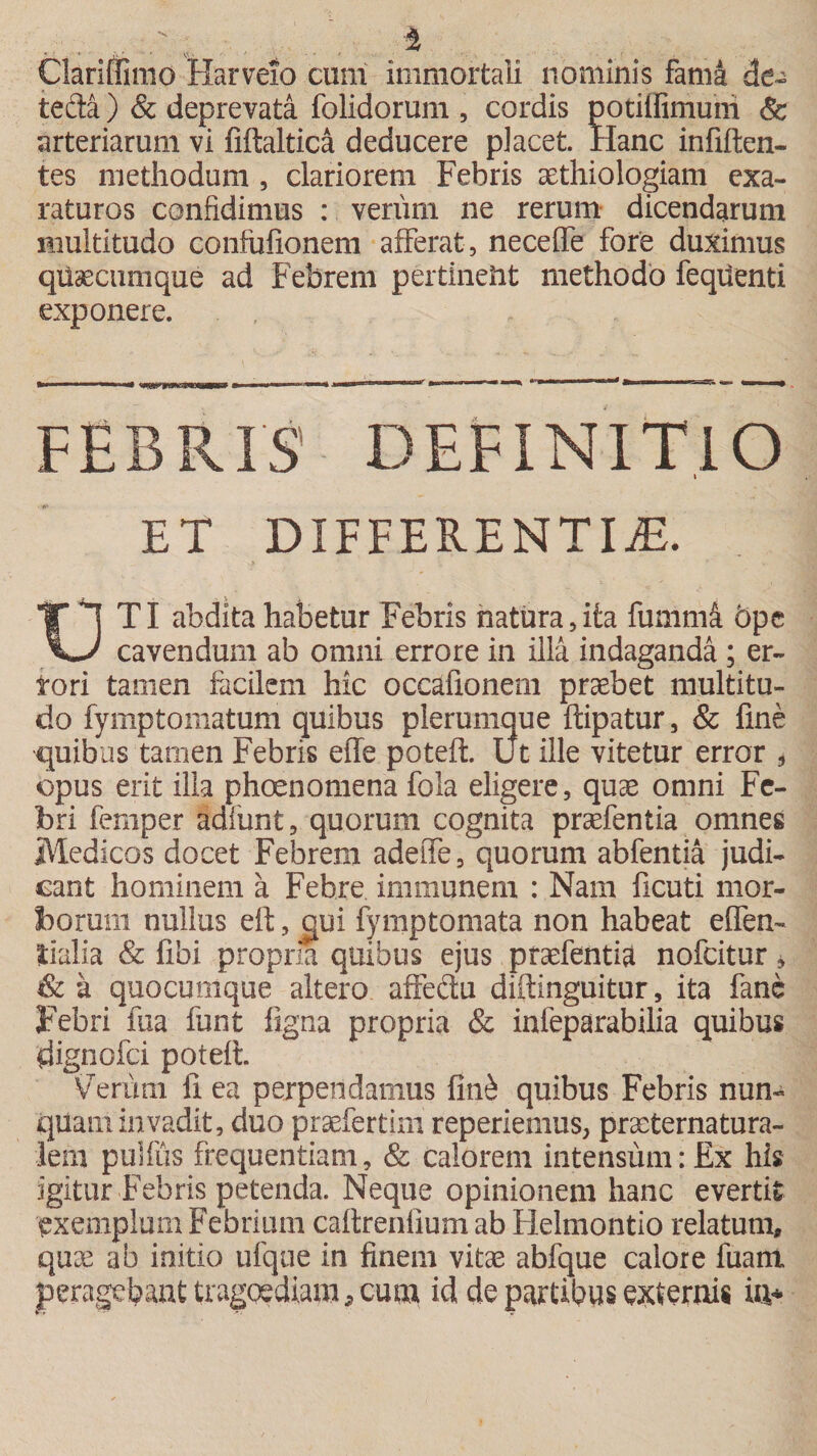 i Clariffimo Harveio cum immortali nominis fama &amp;e~ teda ) &amp; deprevata folidorum , cordis potilfimum &amp; arteriarum vi fiftaltica deducere placet. Hanc infiften- tes methodum , clariorem Febris aethiologiam exa¬ raturos confidimus : verum ne rerum dicendarum multitudo confufionem afferat, neceffe fore duximus qusecumque ad Febrem pertinent methodo fequenti exponere. FEBRIS DEFINITIO I ET DIFFERENTI iE. T T Ti abdita habetur Febris natura,ita fummS. 5pc vy cavendum ab omni errore in illa indaganda ; er¬ rori tamen facilem hic occafionem praebet multitu¬ do fymptomatum quibus plerumque ftipatur, &amp; fine quibas tamen Febris effe poteft. Ut ille vitetur error * opus erit illa phoenomena fola eligere, quae omni Fe¬ bri femper Sdfunt, quorum cognita praefentia omnes Medicos docet Febrem adeiTe, quorum abfentia judi¬ cant hominem a Febre immunem : Nam ficuti mor¬ borum nullus eft, qui fymptomata non habeat effen- lialia &amp; fibi propria quibus ejus praefentia nofcitur * &amp;a quocumque altero affectu diftinguitur, ita fane Febri fua funt figna propria &amp; infeparabilia quibus dignofci poteft. Verum fi ea perpendamus fin£ quibus Febris nun¬ quam invadit, duo praefertim reperiemus, praeternatura- lera pulfus frequentiam, &amp; calorem intensum: £x his igitur Febris petenda. Neque opinionem hanc evertit exemplum Febrium caftrenfium ab Helmontio relatum, quae ab initio ufque in finem vitae abfque calore fuant peragebant tragoediam, cum id de partibus externis ia*