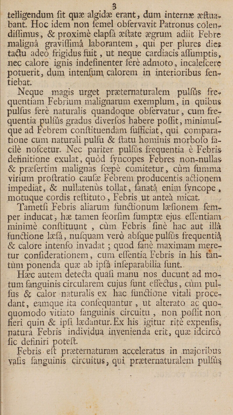 telligcndum fit quae algidae erant, dum internae aeftua* bant. Hoc idem non femel obfervavit Patronus colem diflimus, &amp; proxime elapfa aeftate aegrum adiit Febre maligna graviflima laborantem, qui per plures dies taftu adeo frigidus fuit, ut neque cardiacis affumptis» nec calore ignis indefinenter fere admoto, incalefcere potuerit, dum intenfum calorem in interioribus fem tiebat. Neque magis urget praeternaturalem pulfus fre* quentiam Febrium malignarum exemplum, in quibus pulfus fere naturalis quandoque obfervatur , cum fre¬ quentia pulfus gradus diverfos habere poflit, minimuf- que ad Febrem conftituendam fufficiat, qui compara*- tione cum naturali pulfu &amp; flatu hominis morbofo fa¬ cile nofcetur. Nec pariter pulfus. frequentia e Febris definitione exulat, quod fyncopes Febres non-nullas &amp; praefertim malignas foepe comitetur, cum fumma virium proftratio caufae Febrem producentis aftionem impediat, &amp; nullatenus tollat, fanaflf enim fyncope * motuque cordis reftituto, Febris ut antea micat. Tametfi Febris aliarum functionum laefionem fem- per inducat, hae tamen feorfim fumptse ejus eflentiam minime conftituunt , cum Febris fine hac aut illa funftione laefa, nufquam vero abfque pulfus frequenti^ &amp; calore intenfo invadat; quod fane maximam mere¬ tur confiderationem, cum edentia Febris in his tan¬ tum ponenda quae ab ipfa infeparabilia funt.. Haec autem dete&amp;a quali manu nos ducunt ad mo¬ tum fanguinis circularem cujus funt effectus, cum pul¬ fus &amp; calor naturalis ex hac functione vitali proce¬ dant , eamque ita confequantur , ut alterato ac q.uo-. quomodo vitiato fanguinis circuitu , non poflit non fieri quin &amp; ipfi laedantur. Ex his igitur rite expenfis, natura Febris individua invenienda erit, quae idcirco fic definiri poteft. Febris eft prseternaturam acceleratus in .majoribus valis fanguinis circuitus, qui praeternaturalem puliu^