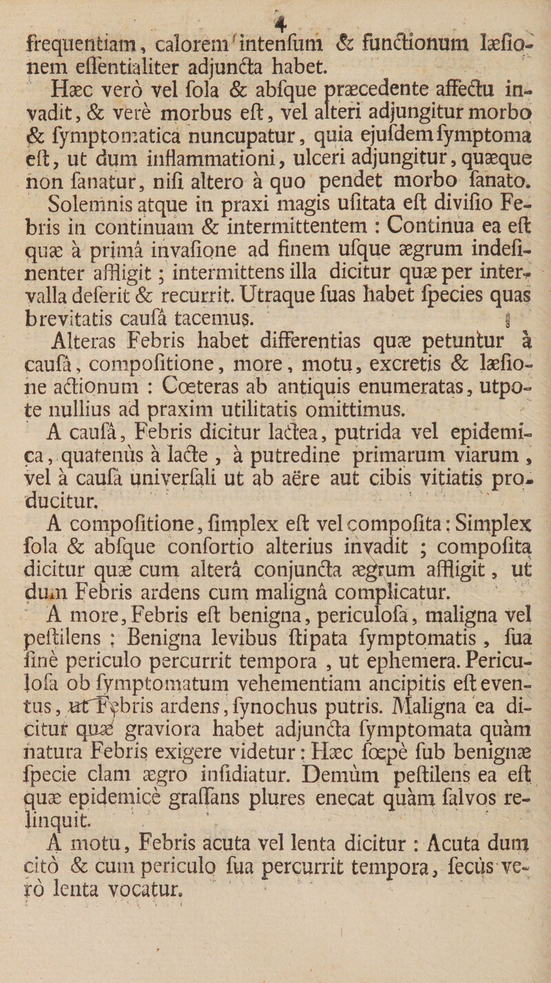 frequentiam, caloremf intenfum &amp; fundionum laefio- nem efientialiter adjunda habet. Haec vero vel fola &amp; abfque praecedente affedu in¬ vadit, &amp; vere morbus eft, vel alteri adjungitur morbo &amp; fymptomatica nuncupatur, quia ejufdemfymptoma eft, ut dum inflammationi, ulceri adjungitur, quaeque non fanatur, nifi altero a quo pendet morbo fanato. Solemnis atque in praxi magis ufitata eft divifio Fe¬ bris in continuam &amp; intermittentem : Continua ea eft quae a prima invafione ad finem ufque aegrum indefi- nenter affligit; intermittens illa dicitur quae per inter-* valla deferit &amp; recurrit. Utraque fuas habet fpecies quas brevitatis caufa tacemus. i Alteras Febris habet differentias quae petuntur k caufa, compofitione, more, motu, excretis &amp; laefio- ne adionum : Coeteras ab antiquis enumeratas, utpo- te nullius ad praxim utilitatis omittimus. A caufa, Febris dicitur ladea, putrida vel epidemi¬ ca , quatenus a lade , a putredine primarum viarum , vel a caufa univerfali ut ab aere aut cibis vitiatis pro¬ ducitur. A compofitione, fimplex eft velcompofita: Simplex fola &amp; abfque confortio alterius invadit ; compofita dicitur quae cum altera conjunda aegrum affligit, ut dum Febris ardens cum maligna complicatur. A more,Febris eft benigna, periculofa, maligna vel peftilens : Benigna levibus ftipata fymptomatis, fua fine periculo percurrit tempora , ut ephemera. Pericu¬ lofa ob fymptomatum vehementiam ancipitis eft even¬ tus, nlfFybris ardens,fynochus putris. Maligna ea di¬ citur qnse graviora habet adjunda fymptomata quam natura Febris exigere videtur: Haec foepe fub benignae fpecie clam aegro infidiatur. Demum peftilens ea eft quae epidemice graflfans plures enecat quam falvos re¬ linquit. A motu. Febris acuta vel lenta dicitur : Acuta dum cito &amp; cum periculo fua percurrit tempora, fecus ve¬ ro lenta vocatur»