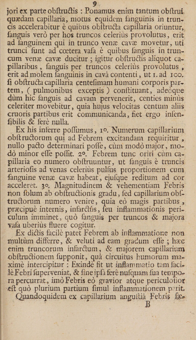jori ex parte obftrudis : Ponamus enim tantum obftrui quaedam capillaria, motus equidem fanguinis in trun- cis accelerabitur e quibus obltruda capillaria oriuntur, fanguis vero per hos truncos celerius provolutus, erit ad languinem qui in trunco venae cavae movetur, uti trunci funt ad coetera vafa e quibus fanguis in trun¬ cum venae cavae ducitur ; igitur obftrudis aliquot ca¬ pillaribus , fanguis per truncos celerius provolutus * erit ad molem fanguinis in cava contenti, ut i. ad ico. fi obftruda capillaria centefimam humani corporis par¬ tem , ( pulmonibus exceptis ) conftituant, adeoque dum hic fanguis ad cavam pervenerit, centies minus celeriter movebitur, quia hujus velocitas centum aliis cruoris partibus erit communicanda, fiet ergo inien* fibilis &amp; fere nulla. Ex his inferre poflumus, i°. Numerum capillarium obft rudorum qui ad Febrem excitandam requiritur , nullo pado determinari poffe, cum modo major, mo¬ do minor efife poflit. 2°. Febrem tunc oriri cum ca¬ pillaria eo numero obftruuntur, ut fanguis e truncis arteriofis ad venas celerius pulfus proportionem cum fanguine venae cavae habeat, ejufque reditum ad cor acceleret. 30, Magnitudinem &amp; vehementiam Febris non fotam ab obftrudionis gradu, fed capillarium obf- trudorum numero venire, quia eb magis partibus, praecipue internis, infardtis, feu inflammationis peri¬ culum imminet, quo fanguis per truncos Sc majora vafa uberius fluere cogitur. Ex didis facile patet Febrem ab inflammatione noti multum differre, &amp; veluti ad eam gradum effe ; haec enim truncorum infardum, &amp; majorem capillarium obftrudionem fupponit, qua circuitus humorum lna* xime intercipitur : Exinde fit ut inflammatio tam faci* le Febri fuperveniat, &amp; fine ipfa fere nufquam fua tetnjxv ra percurrat, imo Febris eo gravior atque periculoiior eit quo plurium parttam fimul ii  Quandoquidem ex capillarium nammationem pant. anguilla Febris fer