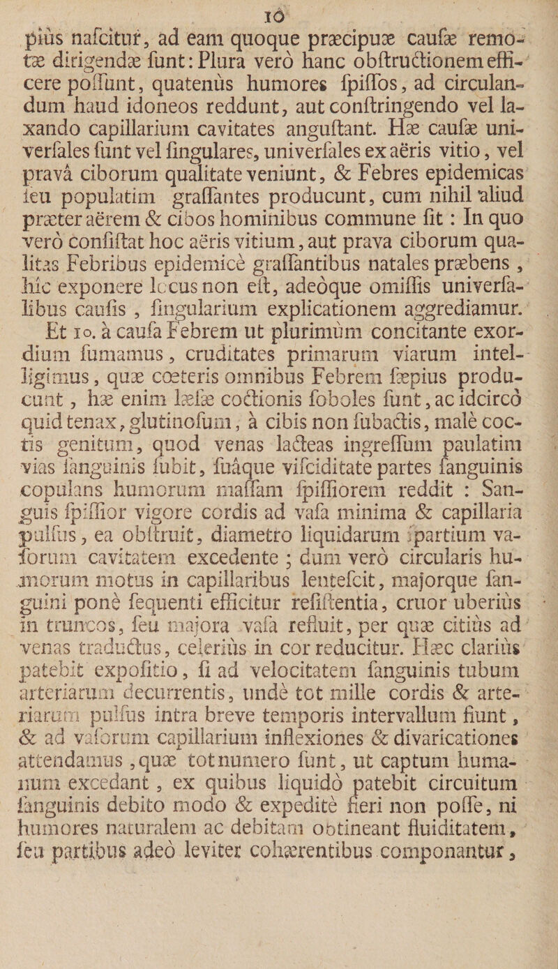 pius nafcitur, ad eam quoque praecipuae caufae remo- tae dirigendae funt: Plura vero hanc obftruftionem effi¬ cere poiTunt, quatenus humores fpiffos, ad circulan¬ dum haud idoneos reddunt, aut conftringendo vel la¬ xando capillarium cavitates anguftant. Hae caufae uni- verfales funt vel lingulares, univerfales ex aeris vitio, vel prava ciborum qualitate veniunt, & Febres epidemicas ieu populatim graffantes producunt, cum nihil aliud praeter aerem & cibos hominibus commune fit: In quo vero confiilat hoc aeris vitium, aut prava ciborum qua¬ litas Febribus epidemice graflantibus natales praebens , hic exponere iccusnon eft, adeoque omiffis univerfa- libus caufis , Angularium explicationem aggrediamur. Et io. a caufa Febrem ut plurimum concitante exor¬ dium fumamus, cruditates primarum viarum intel- ligimus, quae coeteris omnibus Febrem faepius produ¬ cunt , hae enim Mae coitionis foboles funt, ac idcirco quid tenax ? glutinofum, a cibis non fubactis, male coc¬ tis genitum, quod venas laiteas ingreflum paulatim vias fanguinis iubit, fttaque vifciditate partes fanguinis copulans humorum maffam fpiffiorem reddit : San¬ guis fpiffior vigore cordis ad vafa minima & capillaria pulfus, ea obltruit, diametro liquidarum partium va¬ dorum cavitatem excedente ; dum vero circularis hu¬ morum motus in capillaribus lentefcit, majorque fan- guini pone fequenti efficitur refiftentia, eruor uberius in truncos, feu majora vafa refiuit, per quae citius ad venas tradudus, celerius in cor reducitur. Haec clarius patebit expolitio, fi ad velocitatem fanguinis tubum arteriarum decurrentis, unde tot mille cordis & arte¬ riarum pulfus intra breve temporis intervallum fiunt, & ad vaforum capillarium inflexiones & divaricationes attendamus, quae tot numero funt, ut captum huma¬ num excedant, ex quibus liquido patebit circuitum fanguinis debito modo & expedite neri non poffe, ni humores naturalem ac debitam obtineant fluiditatem, feu partibus adeo leviter cohaerentibus componantur a