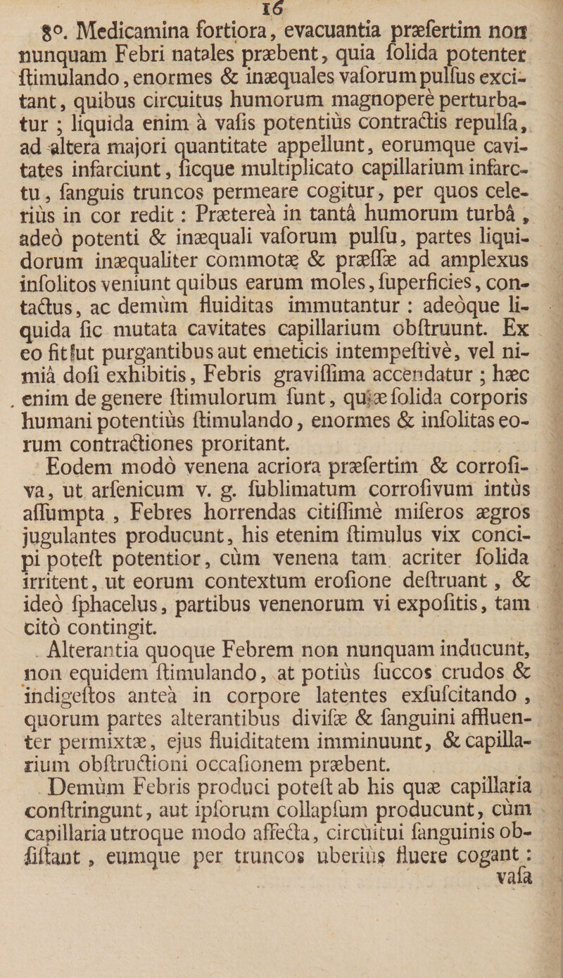 8°. Medicamina fortiora, evacuantia praefertim non nunquam Febri natales praebent, quia folida potenter ftimulando, enormes &amp; inaequales vaforumjaulfus exci¬ tant , quibus circuitus humorum magnopere perturba¬ tur ; liquida enim a vafis potentius contradis repulfa, ad altera majori quantitate appellunt, eorumque cavi¬ tates infarciunt, licque multiplicato capillarium infarc¬ tu, fanguis truncos permeare cogitur, per quos cele¬ rius in cor redit: Praeterea in tanta humorum turba * adeo potenti &amp; inaequali vaforum pulfu, partes liqui¬ dorum inaequaliter commotae &amp; praeftae ad amplexus infolitos veniunt quibus earum moles, fuperficies, con- tadus, ac denuim fluiditas immutantur : adebque li¬ quida fic mutata cavitates capillarium obftruunt. Ex eo fitlut purgantibus aut emeticis intempeftive, vel ni¬ mia doli exhibitis, Febris graviffima accendatur ; haec . enim de genere ftimulorum funt, qu|ae folida corporis humani potentius ftimulando, enormes &amp; infolitas eo¬ rum contradiones proritant. Eodem modo venena acriora praefertim &amp; corrofi- va, ut arfenicum v. g. fublimatum corrofivum intus alfumpta , Febres horrendas citiflime miferos aegros jugulantes producunt, his etenim ftimulus vix conci¬ pi poteft potentior, cum venena tam acriter folida irritent, ut eorum contextum erofione deftruant, &amp; ideo fphacelus, partibus venenorum vi expolitis, tam cito contingit. Alterantia quoque Febrem non nunquam inducunt, non equidem ftimulando, at potius fuccos crudos &amp; indigeftos antea in corpore latentes exfufcitando , quorum partes alterantibus divifae &amp; fanguini affluen¬ ter permixtae, ejus fluiditatem imminuunt, &amp; capilla¬ rium obftrudioni occafionem praebent. Demum Febris produci poteft ab his quae capillaria conftringunt, aut ipforum collapfum producunt, ciim capillaria utroque modo affeda , circuitui fanguinisob- fiftant, eumque per truncos uberius fluere cogant: vafa