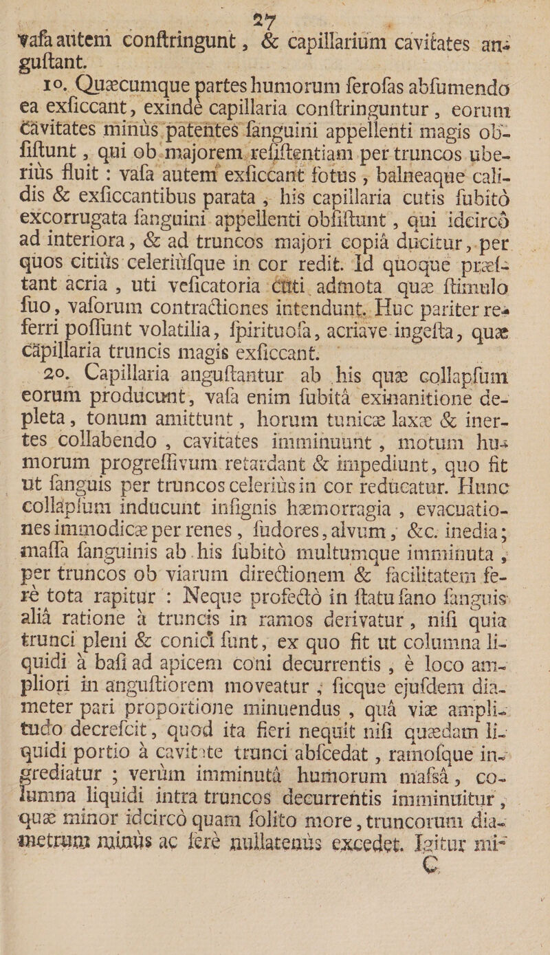 27 tafa autem conftringunt, &amp; capillarium cavitates an- guftant. io. Quaecumque partes humorum ferofas abfumendo ea exficcant, exinde capillaria conftringuntur , eorum Cavitates minus patentes fanguiiii appellenti magis ob- fiftunt, qui ob majorem refiftentiam per truncos ube¬ rius fluit: vafa autem exficcant fotus , balneaque cali¬ dis &amp; exficcantibus parata , his capillaria cutis fubito excorrugata fanguini appellenti obfiftunt, qui idcirco ad interiora, &amp; ad truncos majori copia ducitur, per quos citius celeriufque in cor redit. Id quoque praef- tant acria , uti veficatoria ctiti admota quae ftiniulo luo, vaforum contradiones intendunt. Huc pariter re^ ferri poflunt volatilia, fpirituofa, acriave ingefla, quae capillaria truncis magis exficcant. 20. Capillaria anguftantur ab his quae Gollapfuni eorum producunt, vafa enim fubita exinanitione de¬ pleta , tonum amittunt, horum tunicae laxae &amp; iner¬ tes collabendo , cavitates imminuunt, motum Inu morum progreffivum retardant &amp; impediunt, quo fit ut fanguis per truncos celerius in cor reducatur. Hunc collapliim inducunt infignis haemorragia , evacuatio¬ nes immodicae per renes, fudores, alvum, &amp;c. inedia; mafla fanguinis ab his fubito multumque imminuta , per truncos ob viarum diredionem &amp; ficilitatem fe¬ re tota rapitur : Neque profedo in flatu fano fanguis alia ratione a truncis in ramos derivatur, nili quia trunci pleni &amp; conici fiant, ex quo fit ut columna li¬ quidi a bafi ad apicem coni decurrentis, e loco am¬ pliori in anguftiorem moveatur , ficque eiufdem dia¬ meter pari proportione minuendus , qua viae ampli¬ tudo decrefcit, quod ita fieri nequit nifi quaedam li¬ quidi portio a cavitate trunci abfcedat, ramofque in¬ grediatur ; verum imminuta humorum mafsa, co¬ lumna liquidi intra truncos decurrentis imminuitur, qu^ minor idcirco quam folito more, truncorum dia- metrum miniis ac fere nullatenus excedet. luitur 111F C