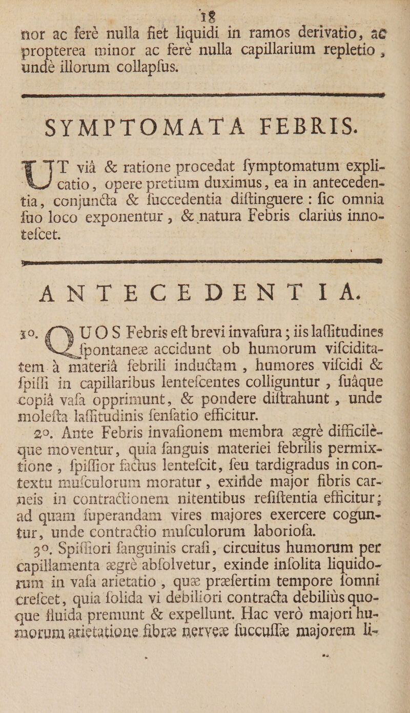 I* sior ac fere nulla fiet liquidi in ramos derivatio, propterea minor ac fere nulla capillarium repletio * unde illorum collapfus. SYMPTOMATA FEBRIS. UT via &amp; ratione procedat fymptomatum expli¬ catio , opere pretium duximus, ea in anteceden¬ tia , cmijunda &amp; fuccedentia diftinguere : fic omnia fuo loco exponentur , &amp; natura Febris clarius inno- telcet. » 1 ...-.■Iiwwi.wrimwi.iii ANTECEDENT IA. i°„ U O S Febris efl: brevi invafura; iis laffitudines V^fpontaneae accidunt ob humorum vifcidita- tem a materia febrili indudam , humores vifcidi &amp; fpiffi in capillaribus lentefcentes colliguntur ? fuaque copia vafa opprimunt, &amp; pondere diltrahunt, unde molefta laffituainis fenfatio efficitur. 2,0. Ante Febris invafionem membra aegre difficile- que moventur, quia fanguis materiei febrilis permix¬ tione , fpiffior factus lentefcit, feu tardigradus in con¬ textu mufculorum moratur, exiride major fibris car¬ neis in contradionem nitentibus refiftentia efficitur; ad quam fuperandam vires majores exercere cogun¬ tur, unde contradio mufculorum laboriofa. 3°. Spiffiori fanguinis craii, circuitus humorum per capillamenta aegre abfolvetur, exinde infolita liquiao- jrmn in vafa arietatio , quae praefertim tempore lbmni crefcet, quia folida vi depiliori contrada debilius quo¬ que fluida premunt &amp; expellunt. Hac vero majori hu¬ morum arietatione fibras nerveae fuccuffas majorem Ii-