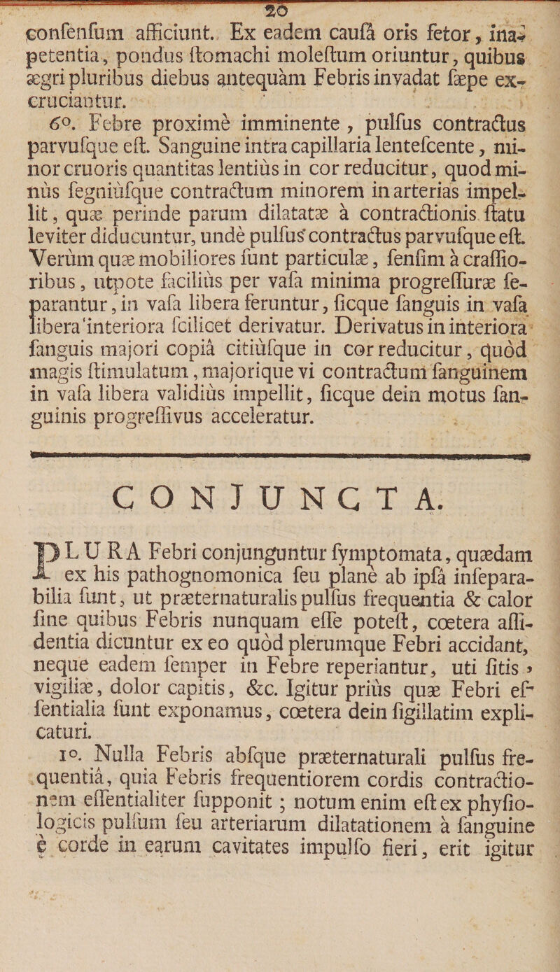 jBonfenfum afficiant. Ex eadem caufa oris fetor, ina* petentia, pondus ftomachi moleftumoriuntur, quibus aegri pluribus diebus antequam Febris invadat faepe ex¬ cruciantur. 6°. Febre proxime imminente , pulfus contradus parvufque eft. Sanguine intra capillaria lentefcente, mi¬ nor cruoris quantitas lentius in cor reducitur, quod mi¬ nus fegniufque contradum minorem in arterias impel¬ lit , quae perinde parum dilatatae a contradionis ftatu leviter diducuntur, unde pulfus' contradus parvufque eft. Verum quae mobiliores funt particula, fenfim a craffio- ribus, utpote facilius per vafa minima progrelfurae fe- {)arantur,in vafa libera feruntur, ficque fanguis in vafa ibera ‘interiora fcilicet derivatur. Derivatus in interiora fanguis majori copia citiufque in cor reducitur, quod magis ftimulatum, majorique vi contraduni fanguinem in vafa libera validius impellit, ficque dein motus fan- guinis progreffivus acceleratur. CONJUNCTA. PL U R A Febri conjunguntur fymjatomata, quaedam ex his pathognomonica feu plane ab ipfa infepara- bilia funt, ut praeter naturalis pulfus frequentia &amp; calor fine quibus Febris nunquam efle poteft, coetera alli¬ dentia dicuntur ex eo quod plerumque Febri accidant, neque eadem femper in Febre repedantur, uti fitis» vigiliae, dolor capitis, &amp;c. Igitur prius quae Febri eft fentialia funt exponamus, coetera deinfigillatim expli¬ caturi. io. Nulla Febris abfque praeternaturali pulfus fre¬ quentia, qma Febris frequentiorem cordis contradio- nem effentialiter fupponit; notum enim eftexphyfio- logicis pullum feu arteriarum dilatationem a fanguine ? corde in earum cavitates impulfo fieri, erit igitur