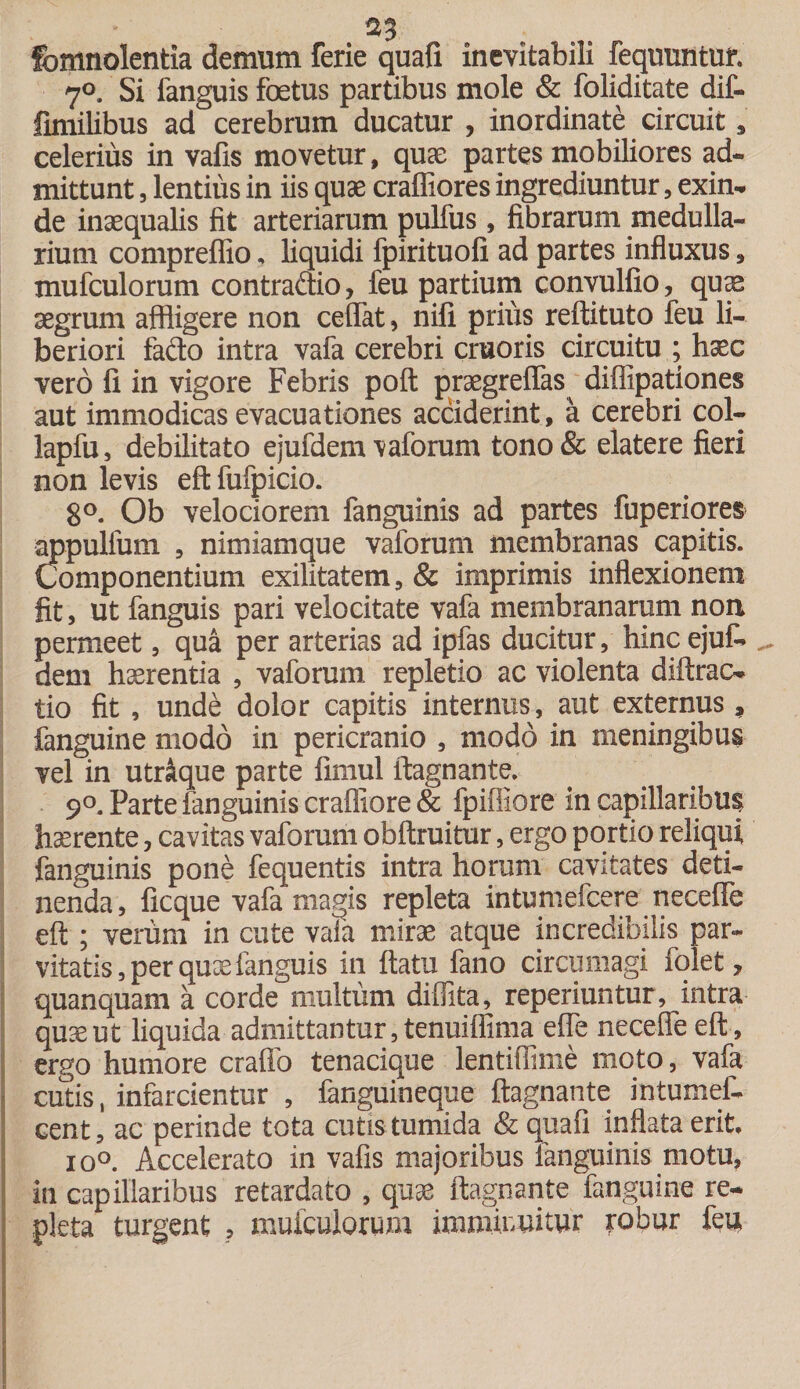 $3 fomnolentia demum ferie quafi inevitabili fequuntut 7°. Si fanguis foetus partibus mole &amp; foliditate dif- fimilibus ad cerebrum ducatur , inordinate Circuit, celerius in vafis movetur, quae partes mobiliores ad¬ mittunt , lentius in iis quae craffiores ingrediuntur, exin¬ de inaequalis fit arteriarum pulfus , fibrarum medulla¬ rium compreffio, liquidi fpirituofi ad partes influxus, mufculorum contraftio, feu partium convulfio, quas aegrum affligere non cedat, nifi prius reftituto feu li¬ beriori fado intra vafa cerebri cruoris circuitu ; haec vero fi in vigore Febris poft praegreflas diffipationes aut immodicas evacuationes acciderint, a cerebri col- lapfu, debilitato e jufdem vaforum tono&amp; elatere fieri non levis eftfufpicio. 8°. Ob velociorem fanguinis ad partes fuperiores appulfum , nimiamque vaforum membranas capitis. Componentium exilitatem, &amp; imprimis inflexionem fit, ut fanguis pari velocitate vafa membranarum non permeet, qua per arterias ad ipfas ducitur, hinc ejufc dem haerentia , vaforum repletio ac violenta diftrac- tio fit , unde dolor capitis internus, aut externus , fanguine modo in pericranio , modo in meningibus vel in utroque parte fimul ftagnante. 9°. Parte fanguinis crafliore &amp; fpiffiore in capillaribus haerente, cavitas vaforum obftruitur, ergo portio reliqui fanguinis pone fequentis intra horum cavitates deti¬ nenda, ficque vafa magis repleta intimiefcere necefle eft ; verum in cute vafa mirae atque incredibilis par¬ vitatis, per quae fanguis in flatu fano circumagi fqlet, quanquam a corde multum diffita, reperiuntur , intra quae ut liquida admittantur, tenuiffima effe necefle eft, ergo humore craflfo tenacique lentiflime moto, vafa cutis, infarcientur , fanguineque ftagnante intumef- cent, ac perinde tota cutis tumida &amp; quafi inflata erit io°. Accelerato in vafis majoribus fanguinis motu, in capillaribus retardato , quae ftagnante fanguine re¬ pleta turgent , mufculorum imminuitur robur feu