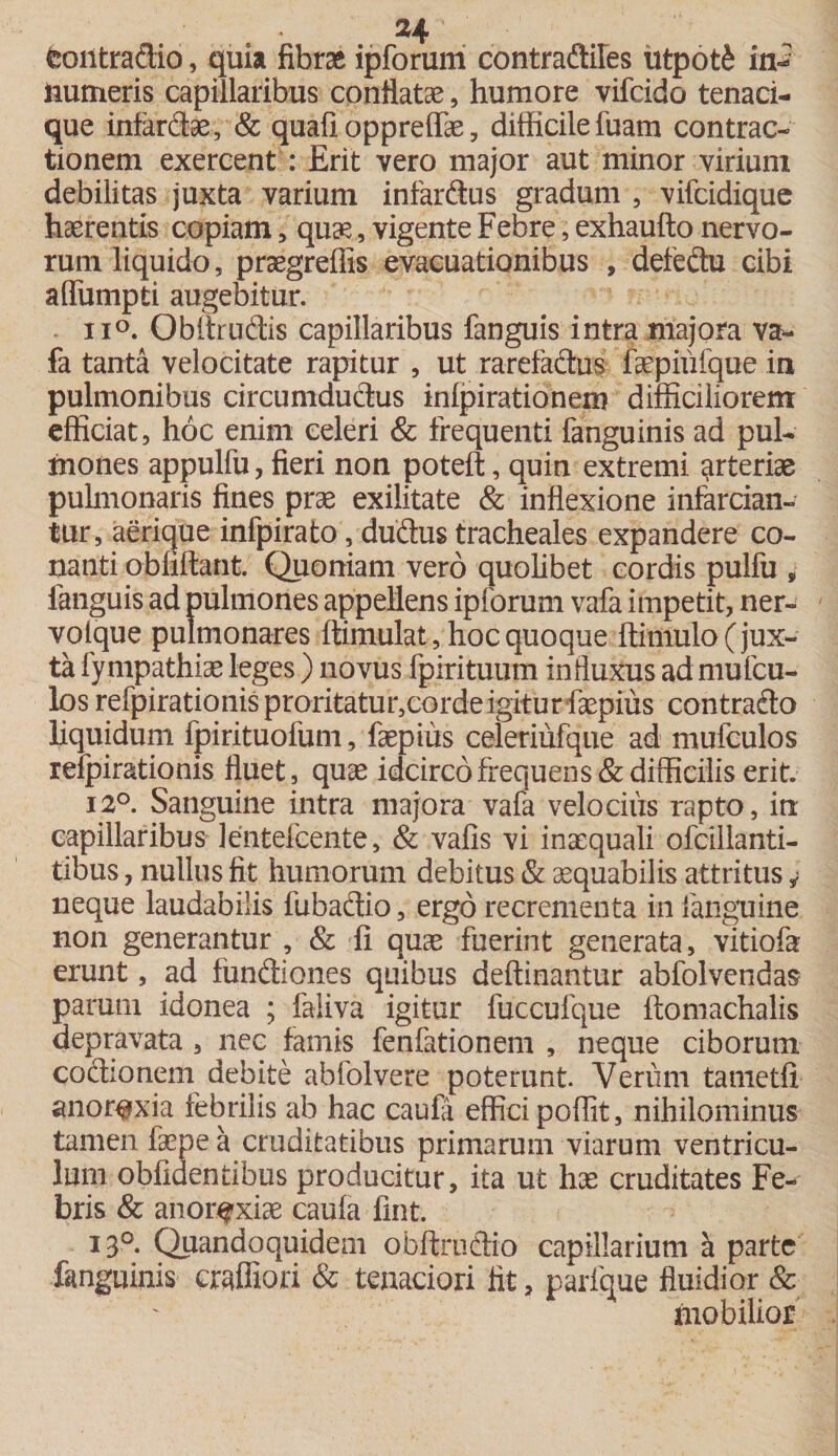 fcontradio, quia fibrae ipforum contradiles iitpotfe in¬ numeris capillaribus conflatae, humore vifcido tenaci- que infardae, &amp; quafi oppreffae, difficile luam contrac¬ tionem exercent : Erit vero major aut minor virium debilitas juxta varium infardus gradum , vifcidique haerentis copiam , qua?, vigente Febre, exhaufto nervo¬ rum liquido, praegreffis evacuationibus , defedu cibi affiimpti augebitur. ii°. Obltrudis capillaribus fanguis intra majora va- fa tanta velocitate rapitur , ut rarefadus faepiiifque in pulmonibus circumdudus inlpirationem difficiliorem efficiat, hoc enim celeri &amp; frequenti fanguinis ad pul¬ mones appulfu, fieri non poteft, quin extremi arteriae pulmonaris fines prae exilitate &amp; inflexione infarcian¬ tur, aerique infpirato, dudus tracheales expandere co- nanti obliftant. Quoniam vero quolibet cordis pulfu » fanguis ad pulmones appellens ipforum vafa impetit, ner- voique pulmonares ftimulat, hoc quoque ftimulo( jux¬ ta fympathiae leges) novus fpirituum influxus ad mufcu- los refpirationisproritatur,cordeigiturfcepius contrado liquidum fpirituofum, faepius celeriufque ad mufculos refpirationis fluet, quae idcirco frequens &amp; difficilis erit. 12°. Sanguine intra majora vafa velocius rapto, in capillaribus lentefcente, &amp; vafis vi inaequali ofcillanti- tibus, nullus fit humorum debitus &amp; aequabilis attritus * neque laudabilis fubadio, ergo recrementa in {anguine non generantur , &amp; fi quae fuerint generata, vitiofa erunt, ad fundiones quibus deftinantur abfolvendas parum idonea ; faliva igitur fuccufque ftomachalis depravata , nec famis fenfationem , neque ciborum codionem debite abfolvere poterunt Verum tametfi anorexia febrilis ab hac caufa effici poffit, nihilominus tamen faepe a cruditatibus primarum viarum ventricu¬ lum oblidentibus producitur, ita ut hae cruditates Fe¬ bris &amp; anorexiae caufa fint. I3°- Quandoquidem obftrudio capillarium h. parte fanguinis craffiori &amp; tenaciori fit, parique fluidior &amp; mobilior