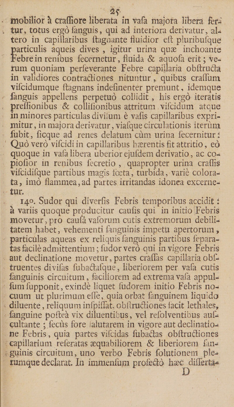 « mobilior a craffiore liberata in vafa majora libera fera . tur, totus ergofanguis, qui ad interiora derivatur, al¬ tero in capillaribus ftagnante fluidior eft piuribufque particulis aqueis dives , igitur urina quae inchoante Febre in renibus fecernetur, fluida &amp; aquofa erit; ve¬ rum quoniam perleverante Febre capillaria obftru&amp;a in validiores contradiones nituntur, quibus craflum vifcidumque ftagnans indefinenter premunt, idemque fanguis appellens perpetuo collidit, his ergo iteratis preffionibus &amp; collifionibus attritum vifcidum atque in minores particulas diviium e vafis capillaribus expri¬ mitur , in majora derivatur, viafque circulationis iterum fubit, ficque ad renes delatum cum urina fecernifcur: Quo vero vifcidi in capillaribus haerentis fit attritio, eo quoque in vafa libera uberior ejufdem derivatio, ac co- piofior in renibus fecretio , quapropter urina craffis vifcidifque partibus magis foeta, turbida, varie colora¬ ta, imo flammea,ad partes irritandas idonea excerne¬ tur. 140. Sudor qui diverfis Febris temporibus accidit: a variis quoque producitur caulis qui in initio Febris movetur, pro caufavaforum cutis extremorum debili¬ tatem habet, vehementi fanguinis impetu apertorum, particulas aqueas ex reliquis fanguinis partibus fepara- tas facile admittentium; ludor vero qui in vigore Febris aut declinatione movetur, partes eradas capillaria obf- truentes divifas fubadalque, liberiorem per vafa cutis fanguinis circuitum, faciliorem ad extrema vafa appul- fumfupponit, exinde liquet fudorem initio Febris no¬ cuum ut plurimum elfe, quia orbat fanguinem liquida diluente, reliquum infpilfat obixrudiones facit lethales, fanguine poftea vix diluentibus, vel refolventibus aut cultante ; feciis fore ialutarem in vigore aut declinatio¬ ne Febris, quia partes vifeidas fubadas obftrudiones capillarium releratas aequabiliorem &amp; liberiorem fan¬ guinis circuitum, uno verbo Febris folutioneni ple¬ rumque declarat. In immenfum profecto haec differti* D