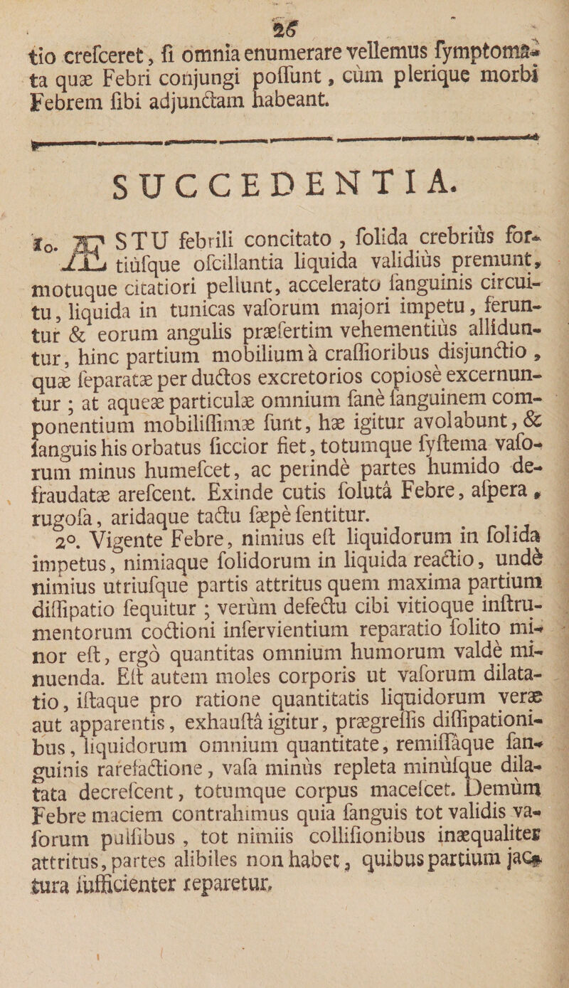 2&lt;? tio crefceret, fi omnia enumerare vellemus fymntoms- ta qua: Febri conjungi poffunt, cum plerique morbi Febrem libi adjundam habeant. SUCCEDENTIA. Io. 20 STU febrili concitato , folida crebrius for- ilL tiufque ofcillantia liquida validius premunt, motuque citatiori pellunt, accelerato ianguinis circui¬ tu, liquida in tunicas vaforum majori impetu, ferun¬ tur &amp; eorum angulis praefertim vehementius allidun¬ tur, hinc partium mobilium a craffioribus disjundio , quse feparatae per dudos excretorios copiose excernun¬ tur ; at aqueae particulae omnium fane fanguinem com¬ ponentium mobiliflimae funt, hae igitur avolaount,&amp; ianguishis orbatus ficcior fiet, totumque fyftema vafo¬ rum minus humefcet, ac perinde partes humido de¬ frauda tae arefcent. Exinde cutis foluta Febre, aipera, rugofa, aridaque tadu faepe fentitur. 2°. Vigente Febre, nimius eft liquidorum in folida impetus, nimiaque folidorum in liquida readio, und&amp; nimius utriufque partis attritus quem maxima partium diffipatio fequitur ; veriim defedu cibi vitioque inftru- mentorum codioni infervientium reparatio folito mi¬ nor eft, ergo quantitas omnium humorum valde mi¬ nuenda. Eft autem moles corporis ut vaforum dilata¬ tio , iftaque pro ratione quantitatis liquidorum verae aut apparentis, exhaufta igitur, praegrellis diffipationi- bus, liquidorum omnium quantitate, remiffaque fan- guinis rarefadione, vafa minus repleta minufque dila¬ tata decrefcent, totumque corpus macefcet. Demum Febre maciem contrahimus quia fanguis tot validis va¬ forum pulfibus , tot nimiis collifionibus insequalites attritus, partes alibiles non habet, quibus partium jac# tura iufficienter reparetur.