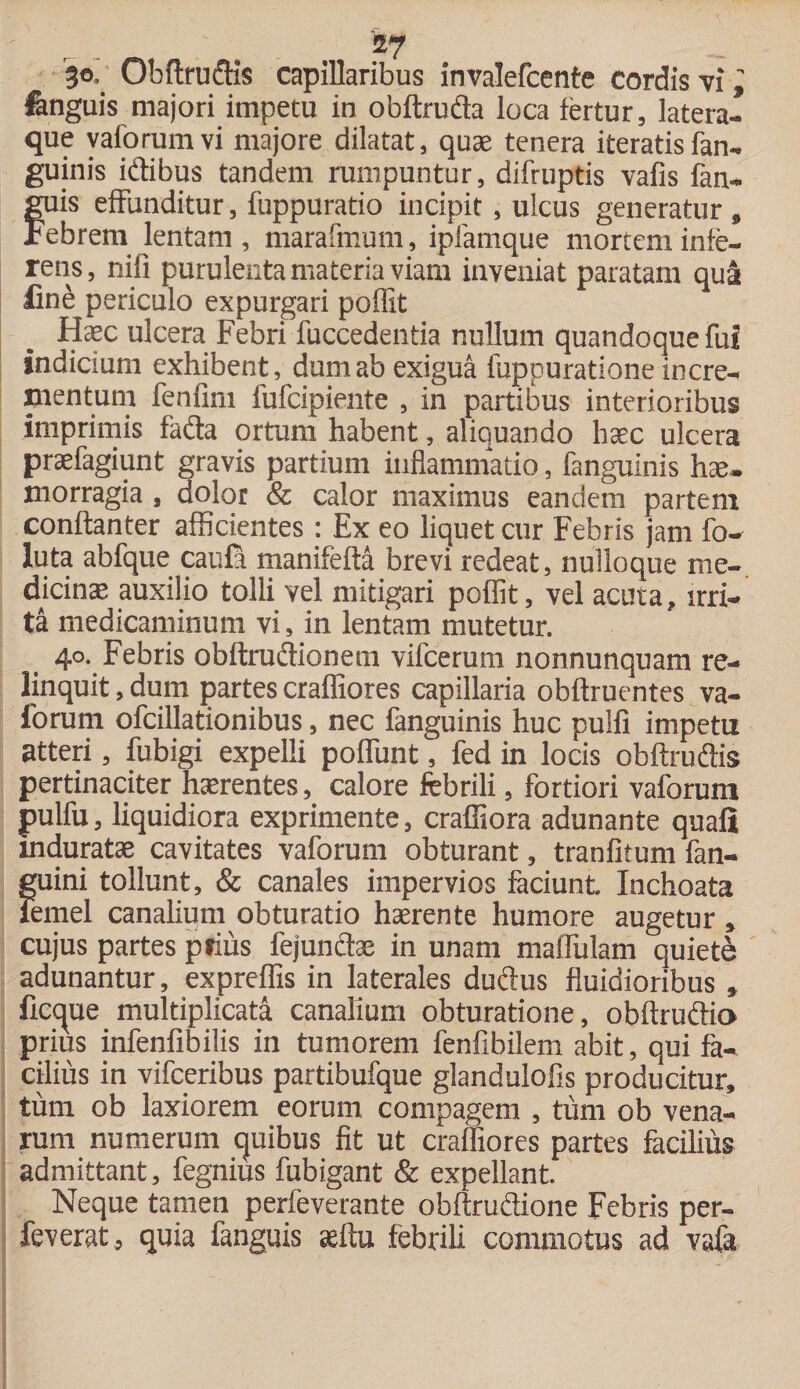 go. Obftrudis capillaribus invalefcente cordis vi i fenguis majori impetu in obftruda loca fertur, latera¬ que vaforum vi majore dilatat, quae tenera iteratis fan¬ guinis idibus tandem rumpuntur, difruptis vafis fan- fuis effunditur, fuppuratio incipit, ulcus generatur , ebrem lentam , marafmum, ipfamque mortem infe¬ rens , nifi purulenta materia viam inveniat paratam qua line periculo expurgari poflit Haec ulcera Febri fuccedentia nullum quandoque fui indicium exhibent, dum ab exigua fuppuratione incre¬ mentum fenfirn fufcipiente , in partibus interioribus imprimis fada ortum habent, aliquando haec ulcera praefagiunt gravis partium inflammatio, fanguinis hae. morragia , dolor &amp; calor maximus eandem partem conftanter afficientes: Ex eo liquet cur Febris jam fo- luta abfque caufa manifefta brevi redeat, nulloque me¬ dicinae auxilio tolli vel mitigari poffit, vel acuta, irri¬ ta medicaminum vi, in lentam mutetur. 40. Febris obftrudionem vifcerum nonnunquam re¬ linquit , dum partes craffiores capillaria obflruentes va- forum ofcillationibus, nec fanguinis huc pulfi impetu atteri, fubigi expelli poffunt, fed in locis obftrudis pertinaciter haerentes, calore febrili, fortiori vaforum pulfu, liquidiora exprimente, craffiora adunante quali induratae cavitates vaforum obturant, tranfitum fan- guini tollunt, &amp; canales impervios faciunt. Inchoata lemel canalium obturatio haerente humore augetur , cujus partes ptius fejundae in unam maffulam quiete adunantur, expreffis in laterales dudus fluidioribus » flcque multiplicata canalium obturatione, obftrudio prius infenfibilis in tumorem fenfibilem abit, qui fa¬ cilius in vifceribus partibufque glandulofis producitur, tum ob laxiorem eorum compagem , tum ob vena¬ rum numerum quibus fit ut craifiores partes facibus admittant, fegnius fubigant &amp; expellant. Neque tamen perfeverante obftrudione Febris per- feverat, quia fanguis aeftu febrili commotus ad vafa