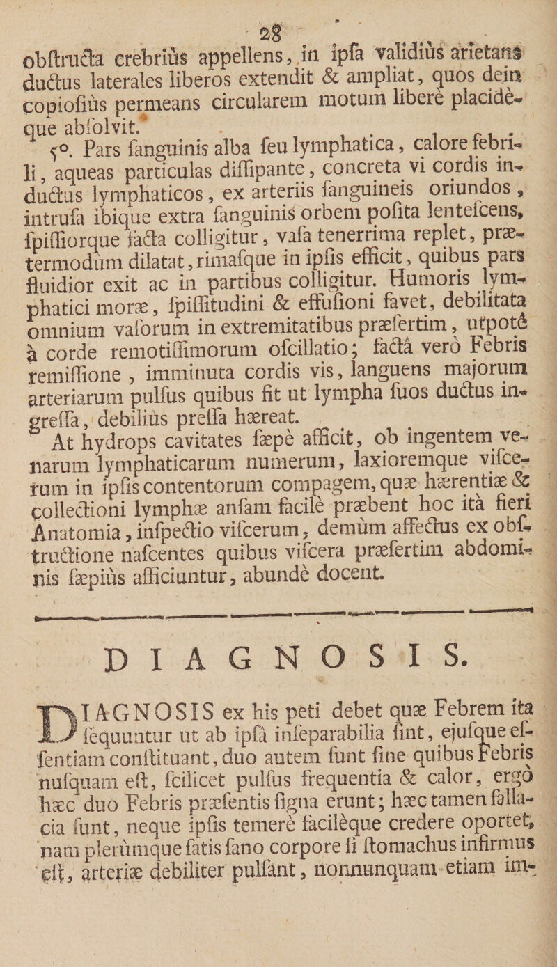 obftru&amp;a crebrius appellens, ,in ipfa validius arietans dudfus laterales liberos extendit &amp; ampliat, &lt;juos dem copiofius permeans circularem motum libere placide-* que abffilvit. . 5°. Pars fanguinis alba feu lymphatica, calore febri¬ li , aqueas particulas diffipante, concreta vi cordis in- duftus lymphaticos, ex arteriis fanguineis oriundos , intrufa ibique extra fanguinis orbem ponta Icnteicens, fpifliorque fiicfa colligitur, vafa tenerrima replet, piae- termodiimdilatat,riiiiafque inipfis efficit, quibus pcus fluidior exit ac in partibus colligitur. Humoris lym¬ phatici morae, fpiffitudini &amp; effufioni favet, debilitata omnium vaforum in extremitatibus praefertim, utpote a corde reinotiilimorum ofcillatio; facta vero Febris remiffione 7 imminuta cordis vis, languens majorum arteriarum pullus quibus fit ut lympha fuos ductus in- greffa, debilius prelfa haereat. At hydrops cavitates laepe afficit, ob ingentem ve¬ narum lymphaticarum numerum, laxioremque vifce- rum in ipfis contentorum compagem, quae iicerentiae &amp; coiledioni lymphae anfam facile praebent hoc ita fieri Anatomia, infpeffio vifcerum, demum affedus ex obf- truftione nafcentes quibus viicera praefer tini aodomi- nis faepiiis afficiuntur 7 abunde docent. DIAGNOSIS. DIAGNOSIS ex his peti debet quae Febrem ita fequuntur ut ab ipfa infeparabiiia fmt, ejufque ef- fentiam conftituant, duo autem funt fine quibus Febris nufquam eft, fcilicet pulfus frequentia &amp; calor, ergo haec duo Febris praefentis figna erunt; haec tamen falla¬ cia funt, neque ipfis temere iacileque credere oportet, 'nam plerumque fatis fano corpore ii ftomachus infirmus git, arteriae debiliter pulfant, noruiunquam etiam im-