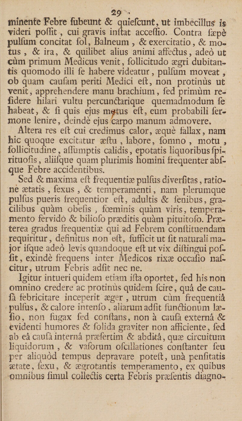 129 **■ minente Febre fubeunt &amp; quiefcunfc, ut imbecillum is videri poffit, cui gravis inftat acceflio. Contra faepe pulfum concitat fol, Balneum ? &amp; exercitatio, &amp; mo¬ tus , &amp; ira, &amp; quilibet alius animi affedus, adeo ut cum primum Medicus venit, follicitudo aegri dubitan¬ tis quomodo illi fe habere videatur, pulfum moveat, ©b quam caufam periti Medici eft, non protinus ut venit, apprehendere manu brachium, fed primum re¬ lidere hilari vultu percundarique quemadmodum fe habeat, &amp; fi quis ejus m^tus eft, eum probabili fer-- mone lenire, deinde ejus carpo manum admovere. Altera res eft cui credimus calor, aeque fallax, nam hic quoque excitatur aeftu , labore, fomno , motu , follicitudine, affumptis calidis, epotatis liquoribus fpi- rituofis, aliifque quam plurimis homini frequenter abf- que Febre accidentibus. Sed &amp; maxima eft frequentiae pulfus diverfitas, ratio¬ ne aetatis , fexus, &amp; temperamenti, nam plerumque pulfus pueris frequentior eft, adultis &amp; fenibus, gra¬ cilibus quam obelis , foeminis quam viris, tempera¬ mento fervido &amp; biliofo praeditis quam pituitofo. Prae¬ terea gradus frequentiae qui ad Febrem conflituendam requiritur, definitus non eft, fufficit ut fit naturali ma¬ jor ifque adeo levis quandoque eft ut vix diftingui pof¬ fit , exinde frequens inter Medicos rixae occafio naf- citur, utrum Febris adfit nec ne. Igitur intueri quidem etiam ifta oportet, fed his non omnino credere ac protinus quidem fcire, qua de cau¬ fa febricitare inceperit aeger , utrum cum frequentia pulfus, &amp; calore intenfo , aliarum adfit fundionum lae- fio, non fugax fed conflans, non a caufa externa &amp; evidenti humores &amp; folida graviter non afficiente, fed ab ea caufa interna praefertim &amp; abdita, quae circuitum liquidorum , &amp; vaforum ofcillationes conftanter feu per aliquod tempus depravare poteft, una penfitatis aetate, fexu, &amp; aegrotantis temperamento, ex quibus omnibus fimul colledis certa Febris praefentis diagno-