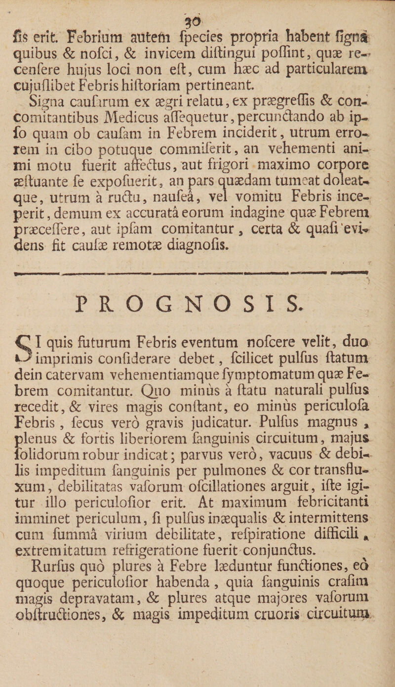 fis erit. Febrium autem fpecies propria habent fignai quibus &amp; nofci, &amp; invicem diftingui poffint, quae re-' cenfere hujus loci non eft, cum haec ad particularem, cujuffibet Febris hiftoriam pertineant. Signa caufirum ex aegri relatu, ex praegreflis &amp; con¬ comitantibus Medicus affequetur,percundando ab ip- fo quam ob caufam in Febrem inciderit, utrum erro¬ rem in cibo potuque commiferit, an vehementi ani¬ mi motu fuerit affedus, aut frigori maximo corpore aeffuante fe expofuerit 5 an pars quaedam tumeat doleat- que, utrum a rudu, naufea, vel vomitu Febris ince¬ perit , demum ex accurata eorum indagine quae Febrem praeceffere, aut ipfam comitantur 3 certa &amp; quafievb» dens fit caulae remotae diagnofis. prognosis. I quis luturum Febris eventum nofcere velit, duo imprimis confiderare debet, fcilicet pulfus ftatum dein catervam vehementiamque fymptomatum quae Fe¬ brem comitantur. Quo minus a ftatu naturali pulfus recedit, &amp; vires magis confiant, eo minus periculofa Febris, fecus vero gravis judicatur. Pulfus magnus a plenus &amp; fortis liberiorem fanguinis circuitum, majus iolidorumrobur indicat; parvus vero, vacuus &amp; debi¬ lis impeditum fanguinis per pulmones &amp; cor transflu- xum, debilitatas vaforum ofcillationes arguit, ifte igi¬ tur illo periculofior erit. At maximum febricitanti imminet periculum, fi pulfus inaequalis &amp; intermittens cum fumma virium debilitate, refpiratione difficili * extremitatum refrigeratione fuerit conjunctus. Rurfus quo plures a Febre laeduntur fundiones, ed quoque periculofior habenda, quia fanguinis crafim magis depravatam, &amp; plures atque majores vaforum obftrudiones, &amp; magis impeditum cruoris circuitum