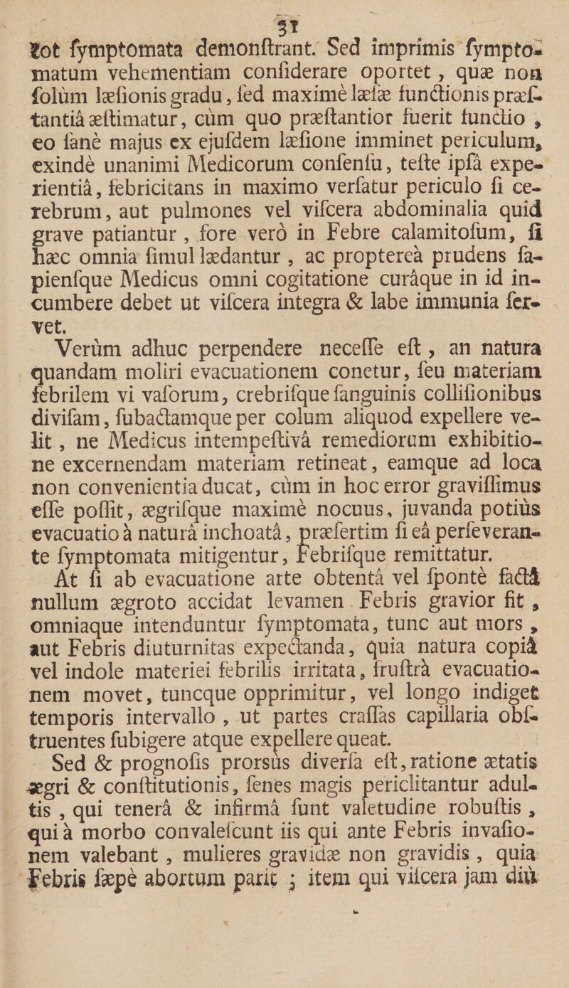 5* tot fymptomata demonftrant. Sed imprimis fympto* matum vehementiam confiderare oportet, quae noa foliim lsefionis gradu, fed maxime Mae fundionispraf. tantia aeftimatur, cum quo praeftantior fuerit fundio * eo iane majus cx ejufdem laefione imminet periculum* exinde unanimi Medicorum confenlu, tefte ipfa expe¬ rientia, febricitans in maximo verfatur periculo fi ce¬ rebrum, aut pulmones vel vifcera abdominalia quid grave patiantur, fore vero in Febre calamitofum, fi haec omnia fimul laedantur , ac propterea prudens fa- pienfque Medicus omni cogitatione curaque in id in¬ cumbere debet ut vifcera integra &amp; labe immunia fer¬ vet. Verum adhuc perpendere necefle efl, an natura quandam moliri evacuationem conetur, feu materiam febrilem vi vaforum, crebrifque fanguinis collifionibus divifam, fubadamque per colum aliquod expellere ve¬ lit , ne Medicus intempefriva remediorum exhibitio¬ ne excernendam materiam retineat, eamque ad loca non convenientia ducat, cum in hoc error graviflimus cffe poffit, aegrifque maxime nocuus, juvanda potius evacuatio a natura inchoata, praefertim fi ea perfeveran- te fymptomata mitigentur, Febrifque remittatur. At fi ab evacuatione arte obtenta vel fponte fadd nullum aegroto accidat levamen Febris gravior fit * omniaque intenduntur fymptomata, tunc aut mors , aut Febris diuturnitas expedanda, quia natura copii vel indole materiei febrilis irritata, fruftrk evacuatio¬ nem movet, tuncque opprimitur, vel longo indiget temporis intervallo , ut partes craffas capillaria obf- truentes fubigere atque expellere queat Sed &amp; prognofis prorsus diverfa eft, ratione aetatis ^egri &amp; conftitutionis, fenes magis periclitantur adul¬ tis , qui tenera &amp; infirma funt valetudine robulfis , quia morbo coiivaleicunt iis qui ante Febris invafio- nem valebant, mulieres gravidae non gravidis, quia Febris faepe abortum parit $ item qui vifcera jam diu