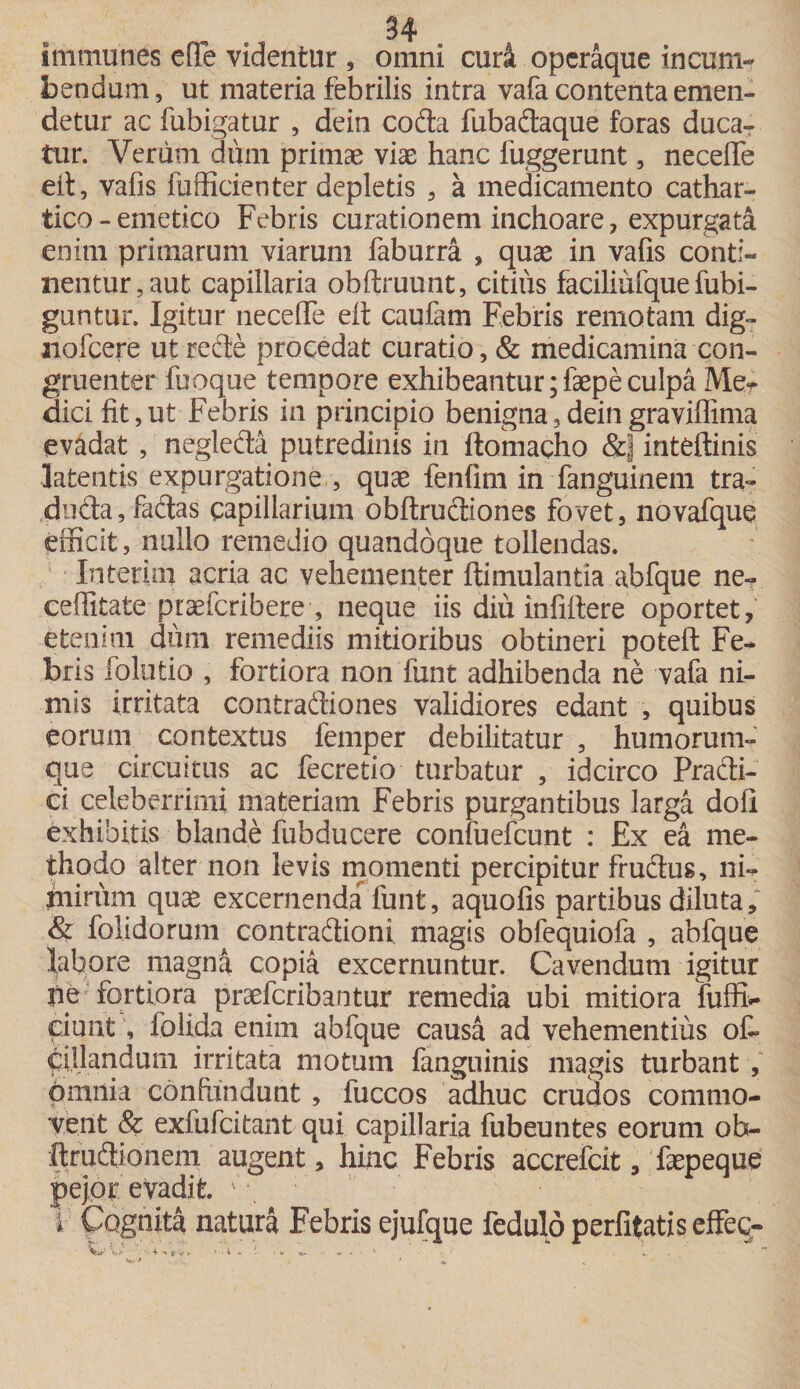 tmmunes effe videntur , omni cudi operaque incum¬ bendum, ut materia febrilis intra vafa contenta emen¬ detur ac fubigatur , dein coda fubadaque foras duca¬ tur. Verum dum primae viae hanc fuggerunt, necefle eit, vafis fufficienter depletis , a medicamento cathar- tico-emetico Febris curationem inchoare, expurgata enim primarum viarum faburra , quae in vafis conti¬ nentur, aut capillaria obftruunt, citius faciliuique fubi- guntur. Igitur neceffe eff caufam Febris remotam dig- nofcere ut rede procedat curatio, &amp; medicamina con¬ gruenter fuoque tempore exhibeantur; faepe culpa Me¬ dici fit,ut Febris in principio benigna,deingraviffima evadat , negleda putredinis in ftomacho &amp;] inteftinis latentis expurgatione, , quae fenfim in fanguinem tra- duda, fadas capillarium obftrudiones fovet, novafque efficit, nullo remedio quandoque tollendas. In teri m acria ac vehementer ftimulantia abfque ne- ceffitate piaefcribere , neque iis diu infifiere oportet, etenim dum remediis mitioribus obtineri potefl: Fe¬ bris folutio , fortiora non funt adhibenda ne vafa ni¬ mis irritata contradiones validiores edant , quibus eorum contextus femper debilitatur , humorum¬ que circuitus ac fecretio turbatur , idcirco Pradi- ci celeberrimi materiam Febris purgantibus larga doli exhibitis blande fubducere confuefcunt : Ex ea me¬ thodo alter non levis momenti percipitur frudus, ni¬ mirum quae excernenda funt, aquolis partibus diluta, &amp; folidorum contradioni magis obfequiofa , abfque labore magna copia excernuntur. Cavendum igitur pe fortiora praefcribantur remedia ubi mitiora fuffb- fiunt, folida enim abfque causa ad vehementius off ciilandum irritata motum fanguinis magis turbant , omnia confundunt, fuccos adhuc crudos commo¬ vent &amp; exfufcitant qui capillaria fubeuntes eorum oh- ftrudionem augent, hinc Febris accrefcit, faepeque pejor evadit. i Cognita natura Febris ejufque fedulo perlitatis effeq- • ■ 4 -» } V &gt; * • 4. &lt;• * V *i- -r ■„ ► . ... .» Vi r