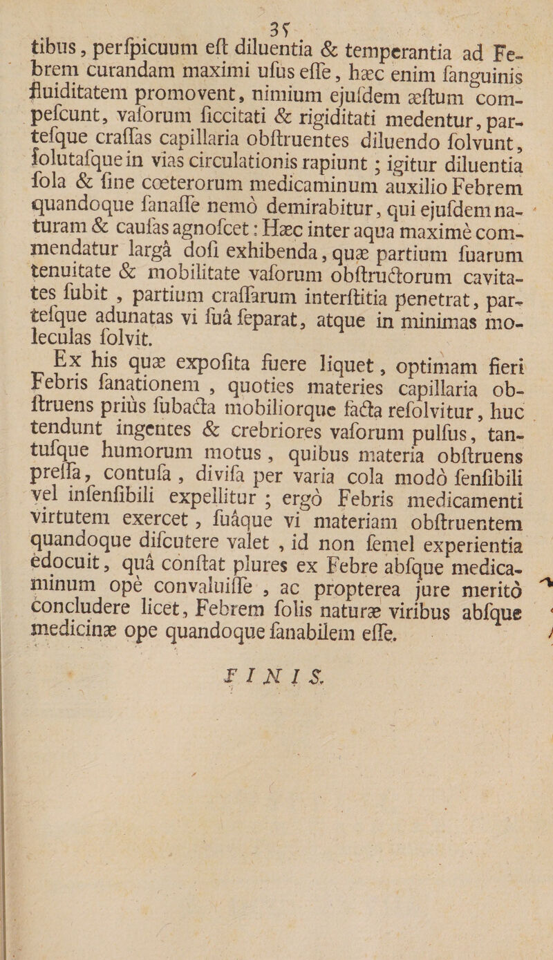 tibiis, perfpicuum eft diluentia & temperantia ad Fe- brem curandam maximi ufus effe, hxc enim fanguinis fluiditatem promovent, nimium ejufdem aeftum com- pefcunt, vaforum ficcitati & rigiditati medentur, par- tefque craffas capillaria oblinientes diluendo folvunt, folutafque in vias circulationis rapiunt; igitur diluentia fola & fine coeterorum medicaminum auxilio Febrem quandoque fanafle nemo demirabitur, qui ejufdem na- * turam & caulas agnofeet: Haec inter aqua maxime com¬ mendatur larga doli exhibenda, quae partium fuarum tenuitate & mobilitate vaforum obftruftorum cavita¬ tes fubit , partium craffarum interfiitia penetrat, par- telque adunatas vi fuafeparat, atque in minimas mo- leculas folvit. Ex his qux expolita fuere liquet, optimam fieri bebris lanationem , quoties materies capillaria ob¬ liniens prius fubacia niobiliorque fafta refolvitur, huc tendunt ingentes & crebriores vaforum pulfus, tan- tu-que humorum motus, quibus materia obftruens preifa 7 contufa , divifa per varia cola modo fenfibili vel infenlibili expellitur ; ergo Febris medicamenti virtutem exercet, fuaque vi materiam oblinientem quandoque difeutere valet , id non femel experientia edocuit, qua confiat plures ex Febre abfque medica¬ minum ope convaluiile , ac propterea jure merito ^ concludere licet , Febrem folis naturas viribus abfque medicinae ope quandoque fanabilem effe. ; FINIS,