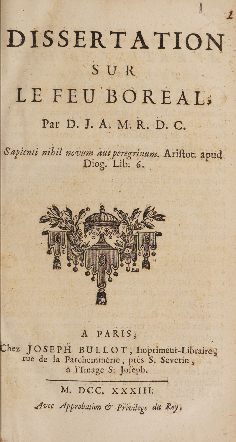 SUR LE FEU BOREAL; Par D. J. A, M. R. D. G. Sapienti nihil novum àutperegrimm. Ariftot. apud Diog. Lib. 6. A PARIS» Chez JOSEPH BULLOT, Imprimeur-Libraire^ rue de la Parcheminêrie 3 près S. Severin y à limage S. Jofeph. - — . I ■ ' «mm M. DGC. XXXIII; ■Avec approbation &amp; Privilège du Roy.