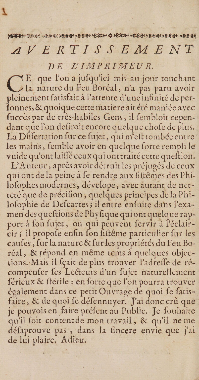 1 &gt;vjm ■*$&amp;* AVERTISSEMENT DE Z’ IMF RIM EU R. Ci E que l’on a jufqa’ici mis au jour touchant ^la nature du Feu Boréal, n’a pas paru avoir pleinement fatisfait à l’attente d’une infinité de per- lonnes; &amp; quoique cette matière ait été maniée avec fuccèspar de très-habiles Gens, il fembloit cepen¬ dant que l’on defiroit encore quelque chofe de plus. La Dififertation fur ce fujet, qui m’eft tombée entre les mains, femble avoir en quelque forte rempli le vuide qu’ont lai lié ceux qui ont traité cette queflion. L’Auteur, après avoir détruit les préjugés de ceux qui ont de la peine à fe rendre aux fi liâmes des Phi¬ lo fophes modernes, dévelope, avec autant de net¬ teté que de précifion, quelques principes dé la Phi- lofophie de Defcartes&gt; il entre enfuite dans l’exa¬ men des queftions de Phy fique qui ont quelque rap¬ port à fon fujet, ou qui peuvent fervir à l’éclair¬ cir 5 il propofe enfin fon fiftême particulier fur les caufes, fur la nature &amp; fur les propriétés du Feu Bo¬ réal, ÔC répond en même tems à quelques objec¬ tions.Mais il fçait déplus trouver l’adrelTe de ré- compenfer fes Ledeurs d’un fujet naturellement férieux &amp; lie ri le : en forte que i’on pourra trouver également dans ce petit Ouvrage de quoi fe fatis- faire, &amp; de quoi fe défennuyer. J’ai donc crû que je pouvois en faire préfent au Public. Je fouhaite qu’il foit content de mon travail, &amp; qu’il ne me délaprouve pas , dans la fincerç envie que j’ai de lui plaire. Adieu. t