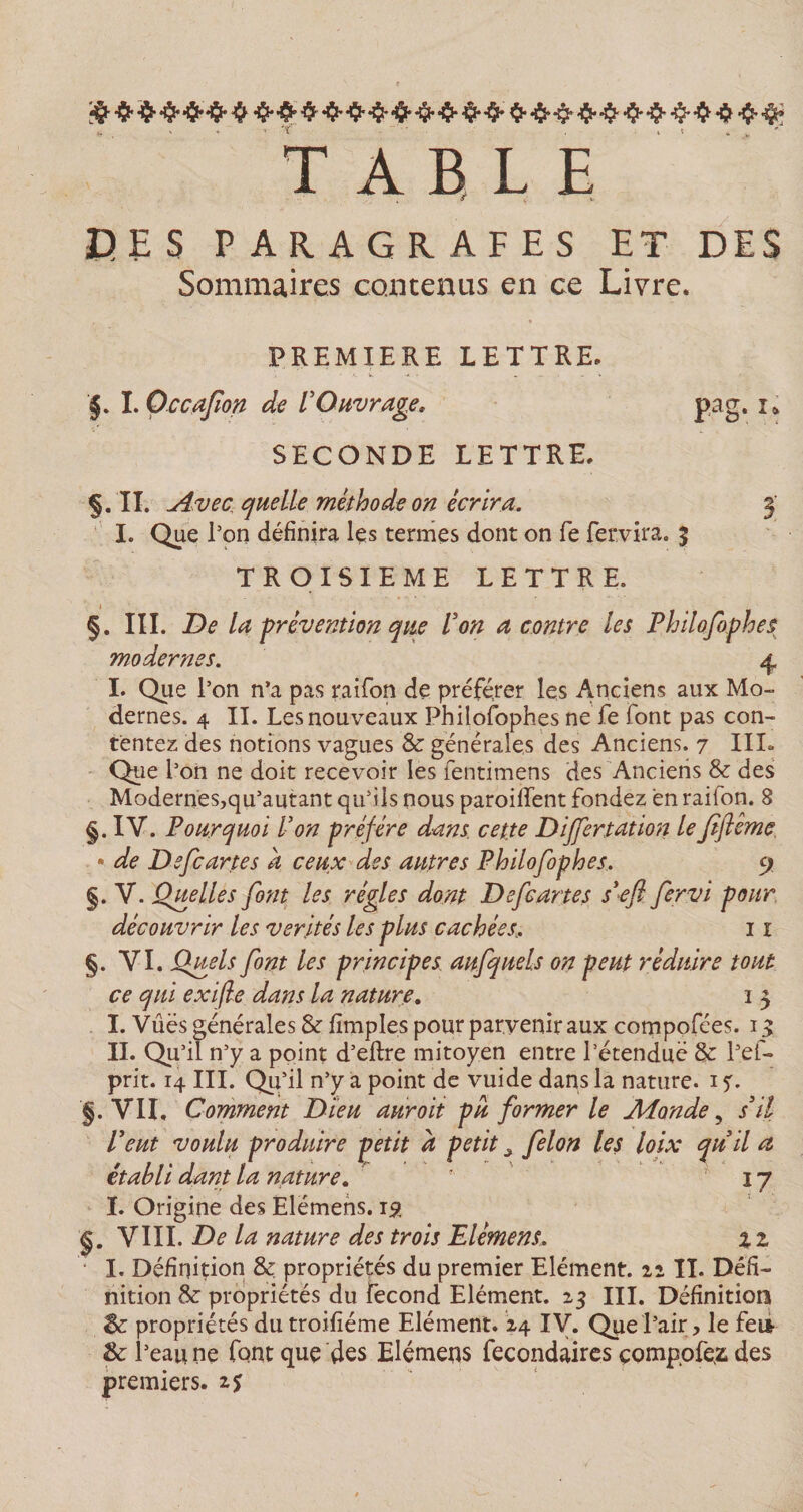 TABLE CES PAR.AGR.AFES ET DES Sommaires contenus en ce Livre. PREMIERE LETTRE. §. I. Occafîon de VOuvrage, pag. x&gt; SECONDE LETTRE. Ç. 'II. Avec quelle méthode on écrira. 3' I. Que l'on définira Içs termes dont on fe fervira. 5 TROISIEME LETTRE. 1 §. III. De la prévention que Von a contre les Philofophes modernes. 4 I. Que l’on n’a pas raifon de préférer les Anciens aux Mo¬ dernes. 4 II. Les nouveaux Philofophes ne fe font pas con¬ tentez des notions vagues &amp; générales des Anciens. 7 III- Que l’on ne doit recevoir les fentimens des Anciens &amp; des Modernes,qu’autant qu’ils nous paroilfent fondez en raifon. 8 §. IY. Pourquoi Von préféré dans, cette Differtation leJtftéme • de Defcartes a ceux des autres Philofophes, 9 §. Y. Quelles font les régies dont Defcartes s'efl fervi pour découvrir les vérités les plus cachées, 11 §. VI. Quels font les principes aufquels on peut réduire tout ce qui exifle dans la nature. 1 3 I. Vûës générales &amp; flmples pour parvenir aux compofées. 13 II. Qu’il n’y a point d’eftre mitoyen entre l’étendue 8c l’ef- prit. 14 III. Qu’il n’y a point de vuide dans la nature. 1 $. §. VIL Comment Dieu auroit pu former le Monde, s'il Peut voulu produire petit à petit ^ félon les loix qu'il a établi dant la nature. ? 17 ï. Origine des Elëmens. 15? §. VIII. De la nature des trois Elément, % 1 • I. Définition &amp; propriétés du premier Elément, 22 IL Défi¬ nition 8c propriétés du fécond Elément. 23 III. Définition 8e propriétés dutroifiéme Elément. 24 IV. Que l’air, le fei* &amp; l’eau ne font que des Elémens fecondaires comp.ofez des premiers, is