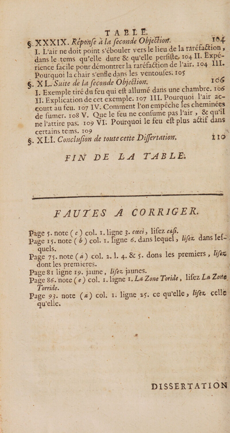 *■ XXXIX. Repo'nfe a la fécondé ObjeUiofo f ïô4 I. L'air ne doit point s'ébouler vers le lieu de la râretachon, dans le tems qu'elle dure &amp; qu'elle perfide.. 104 IL Lxpe- rience facile pour démontrer la raréfaétion de l'air. 104 111. Pourquoi la chair s'enfle dans les ventoufes. 105 X L. Suite de la fécondé ObjeElion. 106 I. Exemple tiré du feu qui eit allumé dans une chambre. 106 II. Explication de cet exemple. 107 III. Pourquoi 1 air ac¬ court au feu. 107 IV. Comment l’on empeche les cheminees de fumer. 108 V. Que le feu ne confume pas 'air , &amp; qu il ne l'attire pas. 109 VI. Pourquoi le feu eftplus actif dans certains tems. 109 . . §. XLÎ. Conclufon de toute cette Dijfertation. i 10 FIN DE LA TABLEâ FAUTES A CORRIGER* Page 5. note (c) col. 1. ligne 3. cœci, lifez cs.fi. Page 15. note ( b ) col. 1. ligne 6. dans lequel 3 Ufez. dans lel- quels. ■ r.r Page 75. note (æ) col. 2.1. 4. dons les premiers, ifez* dont les premières. Page 81 ligne 15». jaune, lifez. jaunes. Page 86. note (e) col. 1. ligne 1. La Zone Tonie, luez La Zorte Torride. Page 93. note (æ) col, i« ligne 2?. ce qu'elle&gt; lifez&gt; cello qu'elle. v DISSERTATION