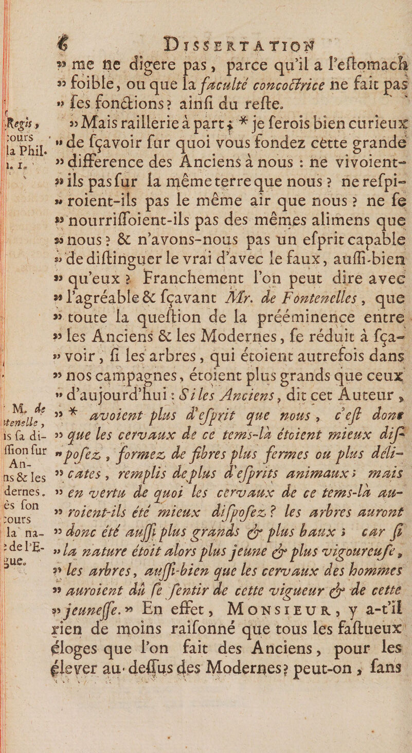 e$l$ y ours a Phil î. i„ ' Dissektati v me île digéré pas, parce qu’il a reflomacfi « foible, ou que la. faculté concoEirice ne fait pas »? fes fondions? ainfi du refte» « Mais raillerie à part * * je ferois bien curieux •»de fçavoir fur quoi vous fondez cette grande «différence des Anciens à nous : ne vivoient- « ils pas fur la même terre que nous ? ne refpi- w roient-ils pas le même air que nous ? ne fe p nourriffoient-ils pas des mêmes alimens que *3 nous ? &amp; n’avons-nous pas un efprit capable sVdediftinguer le vrai d’avec le faux, auffi-bien »? qu’eux &gt; Franchement l’on peut dire avec »® l’agréable &amp; fçavant Air. de Fontenelles , que « toute la queftion de la prééminence entre « les Anciens &amp;; les Modernes, fe réduit à fça~ » voir, fi les arbres, qui étoient autrefois dans « nos campagnes, étoient plus grands que ceux ” d’aujourd’huiSites Anciens, dît cet Auteur , « * avoient plus déefprit que nous , cefi dons is fa di- « que les cervaux de ce tems°lh étcient mieux difi flkm fur *pojez» s formez, de fibres plus fermes ou plus déli¬ ts &amp; les 55 eûtes , remplis déplus d'efpnts animaux s mais dernes. » en vertu de quoi les cervaux de ce tems-ld au- Ijès fon &gt;5 roient-ils été mieux difpofez? les arbres auront la na- « donc été aujfi plus grands &amp; plus baux i car fi i de PE- „ nature étoit alors plus jeune plus vigoureufe * V les arbres, auffi-bien que les cervaux des hommes « auraient du fe fentir de cette vigueur efi de cette v jeune fie. » En effet, Monsieur, y a-t’ii rien de moins raifonné que tous les faftueux éloges que l’on fait des Anciens, pour les glever au* défias &lt;ip$ Modernes? peut-on, fans ’ M, de itensile, gue