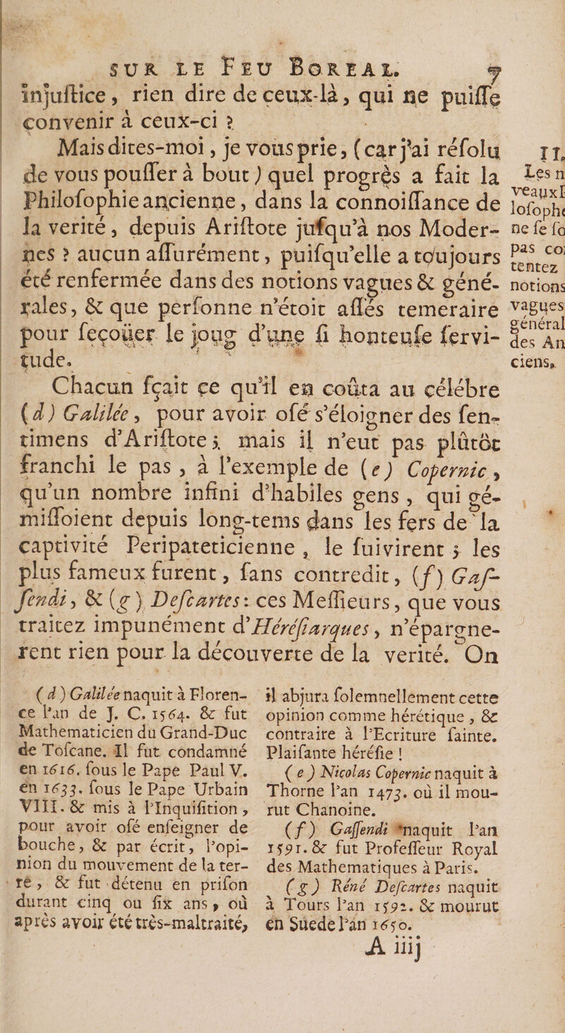 ne puiffe Mais di tes-moi, je vous prie, (car j’ai réfolu de vous pouffer à bouc ) quel progrès a fait la Philofophie ancienne, dans la connoiflance de la vérité, depuis Ariftote jufqu a nos Moder¬ nes &gt; aucun aflurément, puifqu’elle a toujours été renfermée dans des notions vagues &amp; géné¬ rales , &amp; que perfonne n’étoit affés téméraire pour feçoüer le joug d’onç fi honteufe Servi¬ tude. Chacun fçaic çe qu’il ea coûta au célébré ( d ) Galilée, pour avoir ofé s’éloigner des fen- timens d’Ariftote;. mais il n'eut pas plûtôt franchi le pas , à l’exemple de ( e ) Copernic , qu’un nombre infini d’habiles gens , qui gé- miffoient depuis long-tems dans les fers de la captivité Péripatéticienne , le fuivirent j les plus fameux furent, fans contredit, {/) Gaf- fendi, &amp; [g) Defcartcs: ces Meilleurs, que vous traitez impunément d'Héréfiarques, n'épargnè¬ rent rien pour la découverte de la vérité. On (d) Galilée naquit à Floren¬ ce l’an de J. C. 1564. &amp; fut Mathématicien du Grand-Duc de Tofcane. U fut condamné en 1616. fous le Pape Paul V. en 1633. fous le Pape Urbain VIII. &amp; mis à l’Inquifition , pour avoir ofé enleigner de bouche, &amp; par écrit, l’opi¬ nion du mouvement de la ter¬ re , &amp; fut détenu en prifon durant cinq ou fix ans, où après avoir été très-maltraité, Ail IJ H abjura folemnellement cette opinion comme hérétique , &amp; contraire à l’Ecriture fainte. Plaifante héréfie ! ( e ) Nicolas Copernic naquit à Thorne l’an 1475. où il mou¬ rut Chanoine. (/) Gaffendi ‘naquit l’an JSpi.8c fut Profefleur Royal des Mathématiques à Paris. (g) Réné Defcartes naquit à Tours l’an 15:92. &amp; mourut en Suedel’an i^yo. A • • • • injuffice, rien dire de ceux-là, qui convenir à ceux-ci ? Les n veanxl lofoph( ne fe fc pas co; tentez notions vagues général des An ciens»