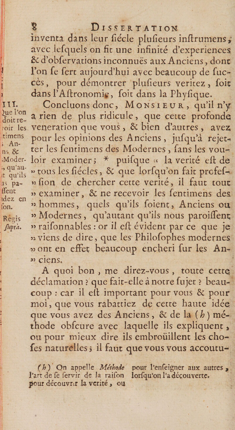 ^ue l’on doit re¬ voir les timens . An- ns -Moder- , qu’au- t qu’ils as pa¬ ient ïdez en Ion. Regis Jkj) ta. Dissertation inventa dans leur fiécle plufieurs inftrumens,’ avec lefquels on fit une infinité d’experiences &amp; d’obfervations inconnues aux Anciens, dont Ton fe fert aujourd’hui avec beaucoup de fuc- cès, pour démontrer plufieurs veritez , foit dans l’Aftronomir, foit dans la Phyfique. Concluons donc, Monsieur, qu’il n’y arien de plus ridicule, que cette profonde vénération que vous, ôé bien d’autres , ave£ pour les opinions des Anciens , jufqu’à rejet-* ter les fentimens des Modernes , fans les vou¬ loir examiner j * puifque « la vérité eft de « tous les fiécles, &amp; que lorfqu'on fait profef^ nfion de chercher cette vérité, il faut tout examiner, &amp; ne recevoir les fentimens des «hommes, quels qu’ils foient. Anciens ou, « Modernes , qu’autant qu’ils nous paroiffenç » raifonnables : or il eft évident par ce que je as viens de dire, que les Philofophes modernes 33 ont en effet beaucoup enchéri fur les An-* « ciens. / A quoi bon , me direz-vous , toute cettq déclamation ? que fait-elle à notre fujet ? beau¬ coup : car il eft important pour vous 6e pour moi, que vous rabattiez de cette haute idée que vous avez des Anciens, &amp; de la (h) mé¬ thode obfcure avec laquelle ils expliquent , ou pour mieux dire ils embroiiillent les cho- fes naturelles 5 il faut que vous vous accoutu- (h) On appelle Méthode pour l’enfeigner aux autres, l’art de fe fervir de la raifon lorfqu’on l’a découverte, jtemr découvrir la vérité, ou