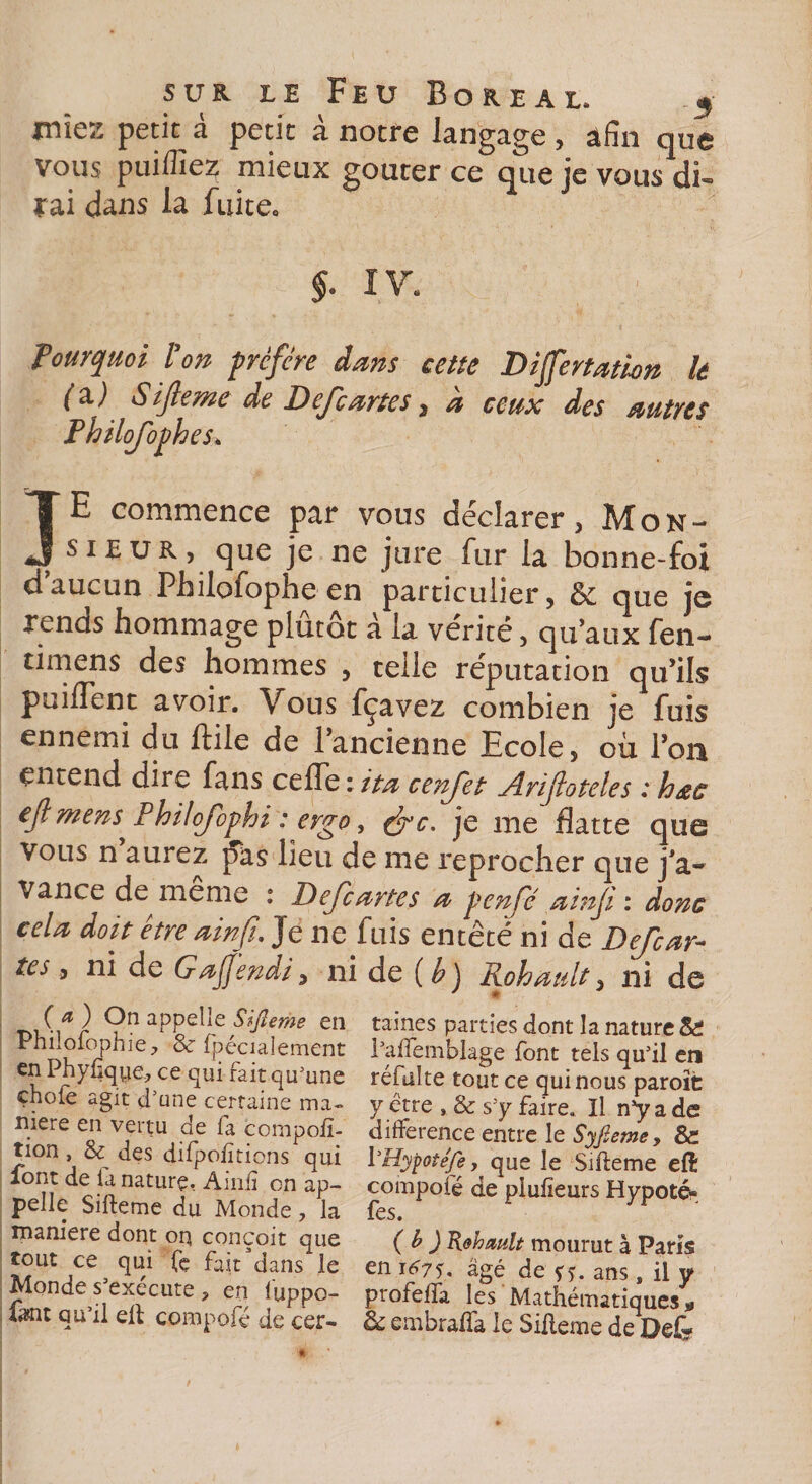 miez petit à petit à notre langage , afin que vous puifïïez mieux goûter ce que je vous di¬ rai dans la fuite. $. IV. Pourquoi Ion prcfcre dans cette Differtation le (3.) Sijleme de Defcartes, a ceux des autres Philojoph es* JE commence par vous déclarer, Mon- ? sieur, que je ne jure fur la bonne-foi daucun Philofophe en particulier, &amp; que je xenus hommage plutôt a la vérité, qu’aux fen- timens des hommes , telle réputation qu’ils puiflent avoir. Vous fçavez combien je fuis ennemi du ftile de 1 ancienne Ecole, où l’on entend dire fans ceiïe : ita cenfet Ariftoteles : hœc ejl mens^ Philojophi ; ergo, efc. je me flatte que vous n aurez pas lieu de me reprocher que j’a¬ vance de meme : Defcartes a penfé ainfi : donc cela doit être ainfi. Je ne fuis entêté ni de Defcar¬ tes , ni de Gafendi, ni de ( b) Rohaidt, ni de (a) On appelle Sijleme en Philofophie? &amp; fpéciaîement en Phyfjqye, ce qui fait qu'une çhofe agit d'une certaine ma¬ niéré en vertu de fa compofi- tion , &amp; des difpofitions qui font de fa nature, Ainfi on ap¬ pelle Sifteme du Monde, la maniéré dont oq conçoit que tout ce qui (e fait dans le Monde s'exécute ? en l'uppo- farnt qu’il eft compofé de cer¬ taines parties dont la nature &amp; l'aflemblage font tels qu'il en réfulte tout ce qui nous paroït y être , &amp; s'y faire. Il n’y a de différence entre le Syfieme, &amp; iHypotéfey que le Sifteme eft compofé de piufieurs Hypoté» fes. (b ) Rehault mourut à Paris en i^7f. âgé de ans, il y profefla les Mathématiques * 3c embrafla le Sifteme de Defe