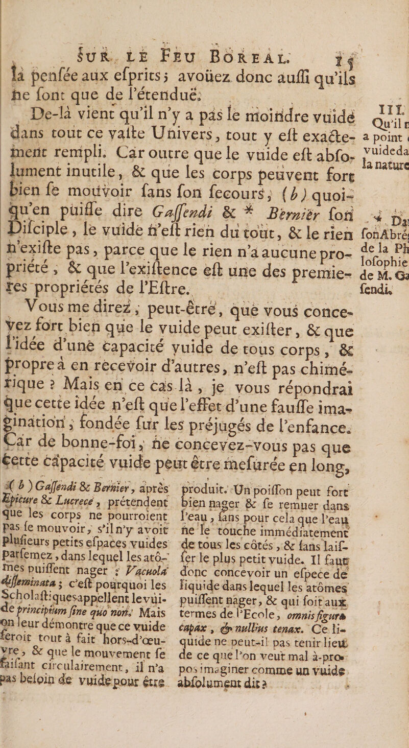 îa penfée aux efprits 5 avoüez donc auffi qu’ils lie font que de l’étendue» Dç-là vient qu’il n’y a pas îe moindre vuidé dans tout ce vafte Univers, tout y elt exaâe- menc rempli. Car outre que le vuide eft abfo- jument inutile, &amp; que les corps peuvent fore bien fe moiivoir fans fon fecours, {b) quoi- iju en püiffe dire Gaffendi &amp; ^ Bïrnièr fon Pifciple , le vuide il eft rien dii tout, &amp; le rien n exifte pas , parce que le rien naaucune pro- priété , &amp; que 1 exiftence eft une des premiè¬ res propriétés de i’Eftre. Vous me direz, peut-être, que vous conce- yez fort bien que le vuide peut exifter, &amp; que i idee d une capacité vuide de tous corps, &amp; propre à en recevoir d’autres, n’eft pas chimé¬ rique ? Mais en ce cas là , je vous répondrai que cette idee n’eft que l’effet d’une fauffe ima¬ gination , fondée fur les préjugés de l’enfance* Car de bonne-foi, lié concevez-vous pas que fcette capacité vuide peut être hiefurée en long, £ f* ^ Gafféndi &amp; dernier, après produit. Un poiflon peut fort tytettre 8c Lucrecé, prétendent bien nager &amp; fe remuer d^ns les corps ne pourroient l’eau, fins pour cela que beau paste mouvoir, s’il n’y avoit île le touche immédiatement planeurs petits efpaces vuides de tous les cotés, &amp;: fans laif- parlemez, dans lequel les atô.- f&lt;pr le plus petit vuide. Il faur ^es Puiiient nager * VdcttoU donc concevoir un efpece de qtjjemnata $ c’eft pourquoi les liquide dans lequel les atomes ocnolaltiques-appellent levüi- puilfent nager, &amp; qui foit aux uepnnctpmmfine quonork Mais termes de l’Ecole, omnisfio-uri on leur démontre que ce vuide capax , &amp; mllws tenax. Ce ii- xeroit tout à fait hors-d’œu- quide ne peut-il pas tenir Iieit |re, &amp; que e mouvement fe de ce que l’on veut mal à-pro. îaiiant circulairement, il n’a pos imaginer comme un vuide pas neipin de vuide pour être abfolument dit ? lit: Qu’il r a point i vuideda la nature * 'i x Dÿ fonAbré; de îa Pli lofophie de M, Os fendu