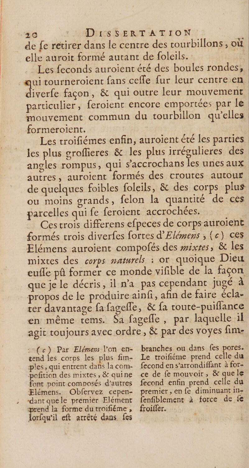 de fe retirer dans le centre des tourbillons, ou elle aurait formé aucant de foleils. Les féconds auroientété des boules rondes, qui tourneroient fans celîe fur leur centre en diverfe façon , &amp; qui outre leur mouvement particulier, feroient encore emportées par le mouvement commun du tourbillon qu’elles formeroient. Les troifiémes enfin, auroientété les parties les plus groflîeres &amp; les plus irrégulières des angles rompus, qui s’accrochans les unes aux autres, auraient formés des croûtes autour de quelques foibles foleils, &amp; des corps plus^ ou moins grands, félon la quantité de ces parcelles qui fe feroient accrochées. Ces trois differens efpeces de corps auraient formés trois diverfes fortesd'Elémens ,{c) ces Elémens auraient compofés des mixtes, &amp; les mixtes des corps naturels : or quoique Dieu euflê pû former ce monde vifible de la façon que je le décris, il n’a pas cependant ju2;é à propos de le produire ainfi, afin de faire écla¬ ter davantage fa fagefle, &amp; fa toute-puiflance en même tems. Sa fagefle , par laquelle il agit toujours avec ordre, &amp; par des voyes fini- ( c ) Par Elémens l’on en¬ tend les corps les plus Am¬ ples , qui entrent dans la com- pcfition des mixtes , &amp; qui ne font point comDosés d’autres Blémens. Obfervez cepen¬ dant que le premier Elément prend la forme du troisième , iorfqu’il dt arrêté dans fes branches ou dans fes pores- Le troifiéme prend celle du fécond en s’arrondi (Tant à for¬ ce de fe mouvoir, que le fécond enfin prend celle du premier, en fe diminuant in- fenfiblement à force de fc froiffer.