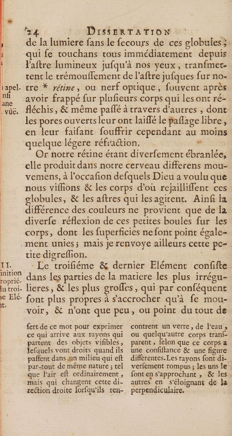de la lumière fans le fecou,rs de ces globules ; qui fe touchans tous immédiatement depuis l’aftre lumineux jufqu a nos yeux , tranfmes¬ tent le trémouflement de l’aftre jufques fur no- el- tre * rétine , ou nerf optique , fouvent après avoir frappé fur plufieurs corps qui les ont ré- ë. fléchis, &amp; même paffé à travers d’autres , dont les pores ouverts leur ont laide le pafîàge libre, en leur faifant foufFrir cependant au moins quelque légère réffta&amp;ion. Or notre rétine étant diverfement ébranlée» elle produit dans notre cerveau differens mou- vemens, à l’occafion defquels Dieu a voulu que nous vidions êe les corps d’où rejaillilfent ces globules, &amp; les aftres qui les agitent. Ainfi la différence des couleurs ne provient que de la diverfe réflexion de ces petites boules fur les corps, dont les fuperficies ne font point égale¬ ment unies 5 mais je renvoyé ailleurs cette pe** tite digreflion. Le troifiéme dernier Elément confifte °én dans le4s parties de la matière les plus irrégu- oi- lieres, &amp; les plus grolfes, qui par conféquent ^ font plus propres à s’accrocher qu’à fe mou¬ voir, &amp; n’ont que peu, ou point du tout d® fert de ce mot pour exprimer contrent un verre, de Peau , ce qui arrive aux rayons qui ou quelqu’autre corps tranf* partent des objets vifibles, parent, félon que ce corps z lefquels vont droits quand ils une confiftance &amp; une figure paffent dans un milieu qui eft différentes.Les rayons font di- par-tout de meme nature 5 tel verfement rompus ; les uns le que Pair eft ordinairement, font en s’approchant , &amp; les mais qui changent cette di- autres* en s’éloignant de la région droite lorfqu’ils ren-, perpendiculaire.
