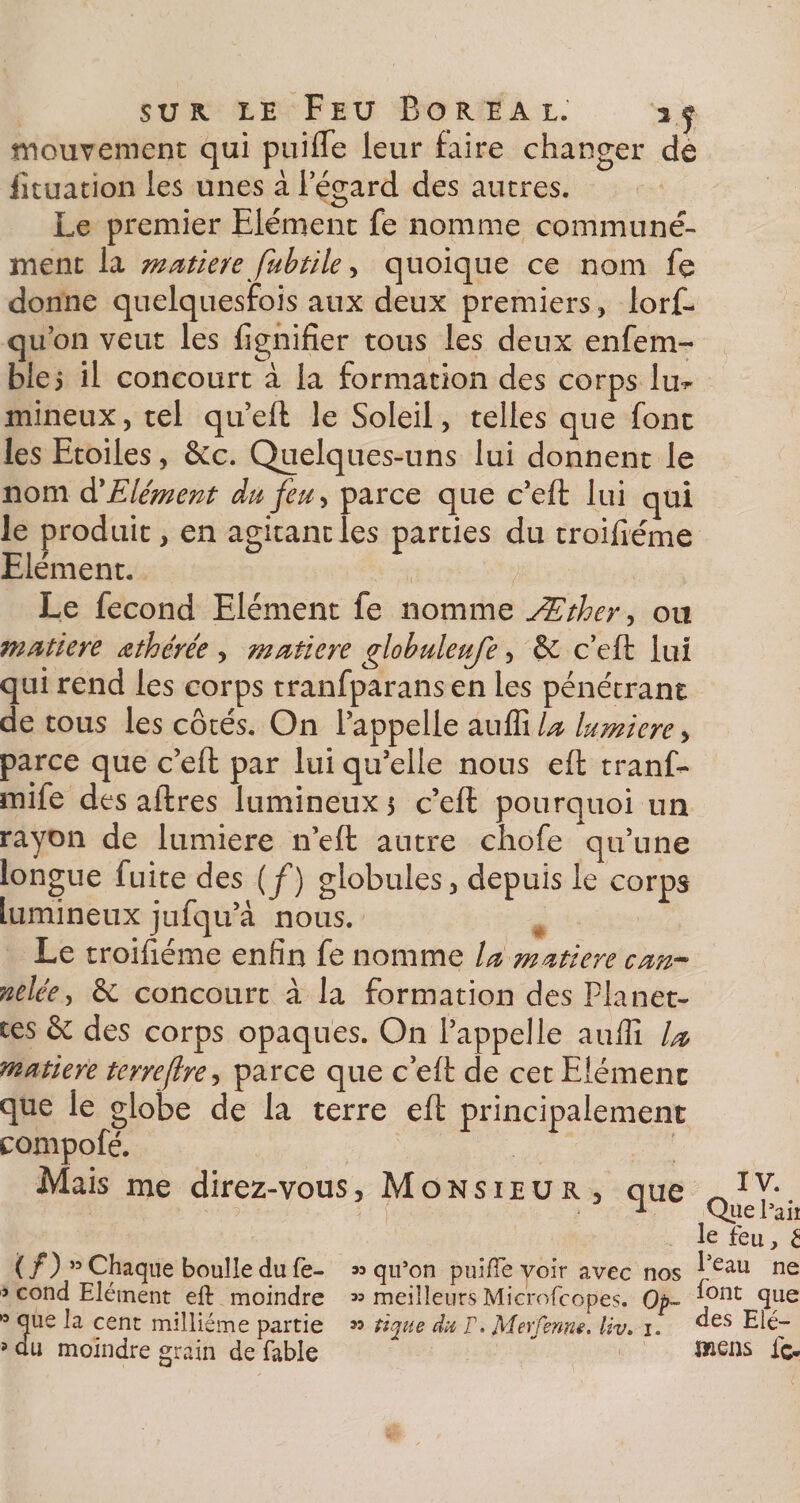 s u k le Feu Boréal. i.j mouvement qui puifle leur faire changer de iituation les unes àlegard des autres. Le premier Elément fe nomme communé¬ ment la matière fubtile, quoique ce nom fe donne quelquesfois aux deux premiers , lorf- qu’on veut les lignifier tous les deux enfem- ble5 il concourt à la formation des corps lin» mineux, tel qu’eft le Soleil, telles que font les Etoiles, &amp;c. Quelques-uns lui donnent le nom d'Elément du feu, parce que c’eft lui qui le produit, en agitant les parties du troifiéme Elément. ^ Le fécond Elément fe nomme Æther, ou matière œthérée , matière globule ufe, &amp; c’eft lui qui rend les corps tranfparans en les pénétrant de tous les côtés. On l'appelle au Sx la lumière &gt; parce que c’eft par lui qu’elle nous eft tranf- mife des aftres lumineux 5 c’eft pourquoi un rayon de lumière n’eft autre chofe qu’une longue fuite des (f) globules, depuis le corps lumineux jufqu’à nous. Le troifiéme enfin fe nomme la matière can¬ nelée , &amp; concourt à la formation des Planet¬ tes &amp; des corps opaques. On l’appelle auffi la matière terre(Ire, parce que c eft de cet Elément que le globe de la terre eft principalement compofé. Mais me direz-vous. Monsieur, que *v* 1 Que l3aii le feu, £ (/)” Chaque boulle du fe- «qu’on puifle voir avec nos ^eau ne j cond Elément eft moindre « meilleurs Microfcopes. 0p~ ^ont: ftue 0 que la cent millième partie « tique du V. Mer ferme, liv. j. des Elé- 5 du moindre grain de fable lïiens fo