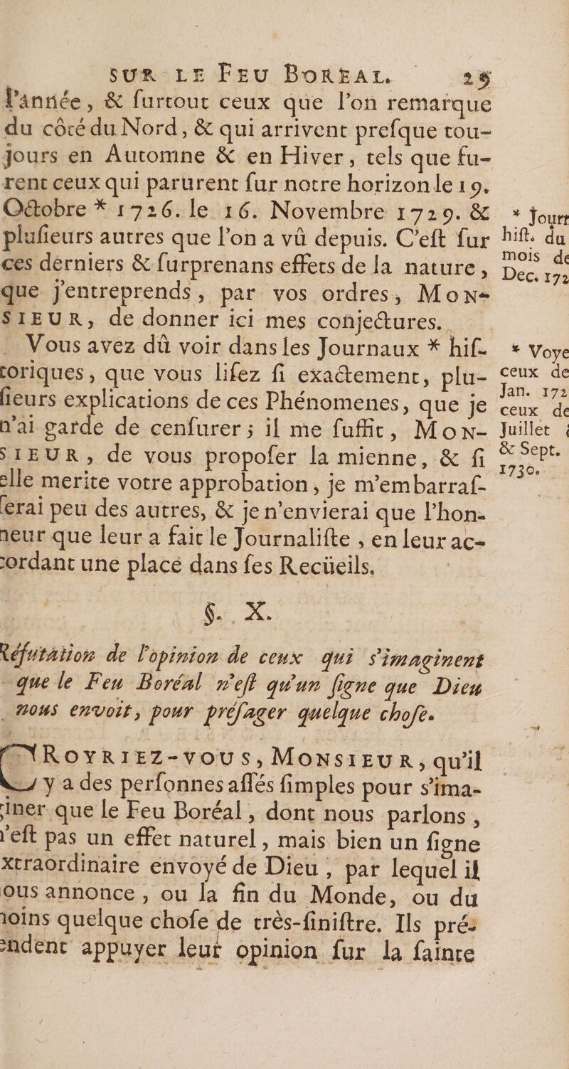 i*ânnée, &amp; furtout ceux que Ton remarque du côté du Nord, &amp; qui arrivent prefque tou¬ jours en Automne &amp; en Hiver, tels que fu¬ rent ceux qui parurent fur notre horizon le i p. O&amp;obre * i 726. le i 6. Novembre 1729. Sc pîulîeurs autres que l’on a vû depuis. C’eft fur ces derniers êe furprenans effets de la nature, que j’entreprends, par vos ordres, Mon¬ sieur., de donner ici mes conje&amp;ures. Vous avez dû voir dans les Journaux * hif- toriques, que vous lifez fi exactement, plu- fieurs explications de ces Phénomènes, que je n’ai garde de cenfurer ; il me fuffit, Mon¬ sieur, de vous propofer la mienne, &amp; fi elle mérité votre approbation, je m’embarraf- lerai peu des autres, &amp; je n’envierai que l’hon¬ neur que leur a fait le Journalifte , en leur ac- :ordant une place dans fes Reciieils. X. 1\éfu'tàiion de l'opinion de ceux qui s’imaginent que le Feu Boréal n’ejl qu’un figne que Dieu nous envoie, pour préjuger quelque choje- f^fRoYRiEZ-vous, Monsieur, qu’il y a des perfonnes affés fimples pour s’ima- ;iner que le Feu Boréal, dont nous parlons , l’eft pas un effet naturel, mais bien un figne xtraordinaire envoyé de Dieu , par lequel il ous annonce , ou la fin du Monde, ou du îoins quelque chofe de très-finiftre. Ils pré¬ sident appuyer leur opinion fur la fainte * Joun hift* du mois de Dec. 172 * Voye ceux ae Jan. 172 ceux de Juillet i &amp; Sept. I7JO.