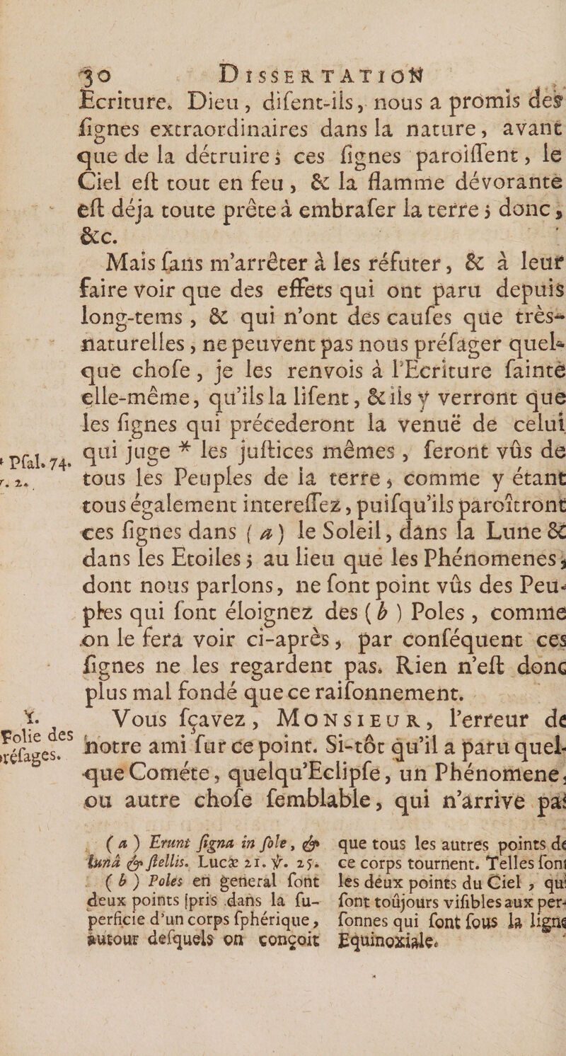 «■ Pfai» 74» Polie des &gt;réfeges. 3 o Dissertation Ecriture, Dieu , difent-ils, nous a promis def lignes extraordinaires dans la nature, avant que de la détruirez ces fignes parodient, le Ciel eft tout en feu , de la flamme dévorante efl: déjà toute prête à embrafer la terre 5 donc 9 Sec. Mais fans m’arrêter à les réfuter, de à leur faire Voir que des effets qui ont paru depuis long-tems , &amp; qui n’ont des caufes que très^* naturelles, ne peuvent pas nous préfager quel¬ que chofe, je les renvois à l’Ecriture faintè çlle-même, qu’ils la lifent, ôdisy verront que les fignes qui précéderont la venue de celui qui juge * les juftices mêmes, feront vûs de tous les Peuples de iâ terre * comme y étant tous également intereffez, puifqu’ils paroîtront ces fignes dans ( *) le Soleil, dans la Lune 6C dans les Etoiles 5 au lieu que les Phénomènes * dont nous parlons, ne font point vûs des Pem pfes qui font éloignez des ( b ) Pôles , comme .on le fera voir ci-après, par conféquent ces lignes ne les regardent pas. Rien n’efl* donc plus mal fondé que ce raisonnement. Vous fçavez, Monsieur, l’erreur de notre ami fur ce point. Si-tôt qu’il a paru quel¬ que Comète, quelqu’Eclipfe, un Phénomène 3 ou autre chofe femblable, qui n’arrive pa^ (a) Erunt figna In foie, &amp; que tous les autres points dt tmâ &amp; ftellis. Lucæ ti. ir. 15. ce corps tournent. Telles font ( b ) Pôles en general font les dëux points du Giel ? qui deux points (pris .dans la fu- font toujours vifibles aux per- perfide d’un corps fphérique, Tonnes qui font fous h ligiK Autour defqueb on conçoit Equinoxiale.