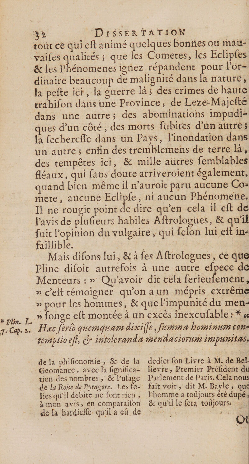 tout ce qui eft animé quelques boniies ou îilàtî- vaifes qualités ; que les Cometes, les Eclipfes &amp; les Phénomènes ignez répandent pour l’or¬ dinaire beaucoup de malignité dans la nature, la pefte ici, la guerre là 5 des crimes de haute trahifon dans une Province , de Leze-Majefte dans une autre 5 des abominations impudi¬ ques d’un côté , des morts fubites d’un autre &gt; la fechereffe dans un Pays, l’inondation dans un autre 5 enfin des tremblemens de terre là , des tempêtes ici, &amp; mille autres femblables fléaux, qui fans doute arriveroient également, quand bien même il n’auroit paru aucune Co¬ mète , aucune Eclipfe , ni aucun Phénomène. Il ne rougit point de dire qu’en cela il eft de l’avis de plufieurs habiles Aftrologues, &amp; qu’il fuit l’opinion du vulgaire, qui félon lui eft in¬ faillible. Mais difons lui, &amp; à fes Aftrologues, Ce qtie Pline difoit autrefois à une autre efpece de Menteurs : » ’avoir dit cela ferieufement » c’eft témoigner qu’on a un mépris extrême » pour les hommes, &amp; que l’impunité du men- * Tîi l ” fonSe mont^e ^ un exc^s inexcufable :■ * e« 2m Hœc ferîb qucmqu&amp;m dzxijfe ^famma hominum con- ' îemftio ej% &amp; intoleranda mendaciorum impunités* de la phifionorhie , Sz de la dedier Ton Livre à M. de Bel- Geomance , avec là fignifica- îievre ? Premier Préfident du tion des nombres, &amp; l’ufage Parlement de Paris. Cela nous de la Roue de Fytagore. Les fo- fait voir , dit M. Bayle , que lies qu’il débite ne font rien , l’homme a toujours été dupé 3 à mon avis, en comparaifon 6c qu'il le fera toujours* de îa hardieffe qu'il a eû de . .