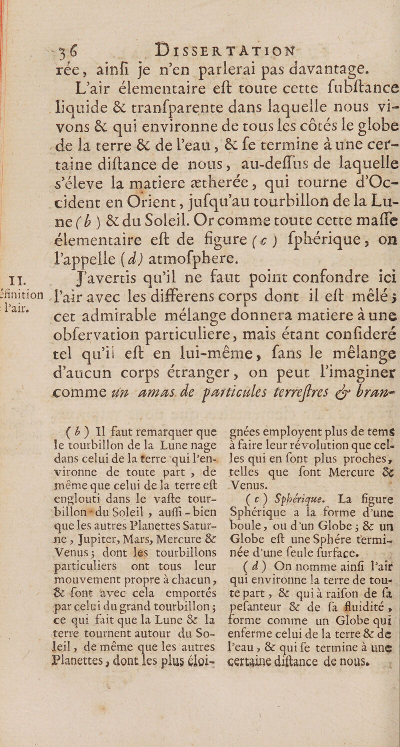 finition Pair. 36 Dissertation rée, ainfi je n’en parlerai pas davantage. L’air élémentaire eft toute cette fubftance liquide &amp; tranfparente dans laquelle nous vi¬ vons &amp;; qui environne de tous les côtés le globe de la terre &amp; de l’eau, &amp; fe termine à une cer¬ taine diftance de nous, au-deffus de laquelle s’élève la matière ætherée, qui tourne d’Oc- cident en Orient, jufqu’au tourbillon de la Lu¬ ne ( b ) &amp; du Soleil. Or comme toute cerce maffc élémentaire eft de figure (c ) fphérique, on l’appelle (d) atmofphere. Javertis qu’il ne faut point confondre ici l’air avec les differens corps dont il eft mêlé 5 cet admirable mélange donnera matière aune observation particulière, mais étant confideré tel qu’ii eft en lui-même, fans le mélange d’aucun corps étranger, on peut l’imaginer comme un amas de farde aies terrejlres &amp; bran* ( b ) Il faut remarquer que îe tourbillon de la Lune nage dans celui de la terre qui l'en¬ vironne de toute part , de meme que celui de la terre eft englouti dans le vafte tour¬ billon • du Soleil, aufti-bien que les autres Planettes Satur¬ ne , Jupiter, Mars, Mercure &amp; Venus 5 dont les tourbillons particuliers ont tous leur mouvement propre à chacun, Se font avec cela emportés par celui du grand tourbillon ; ce qui fait que la Lune &amp; la terre tournent autour du So¬ leil , de même que les autres Planettes, dont les plus éloi¬ gnées employent plus de tems à faire leur révolution que cel¬ les qui en font plus proches, telles que font Mercure ée Venus. (c) Sphérique. La figure Sphérique a la forme d'une boule, ou d'un Globe5 &amp; un Globe eft une Sphère termi¬ née d'une feule furface. ( d ) On nomme ainfî l'air qui environne la terre de tou¬ te part , &amp; quia raifon de fa pefanteur 8z de fa fluidité , forme comme un Globe qui enferme celui de la terre &amp; de l'eau, &amp; qui fe termine à une certaine diftance de nous*