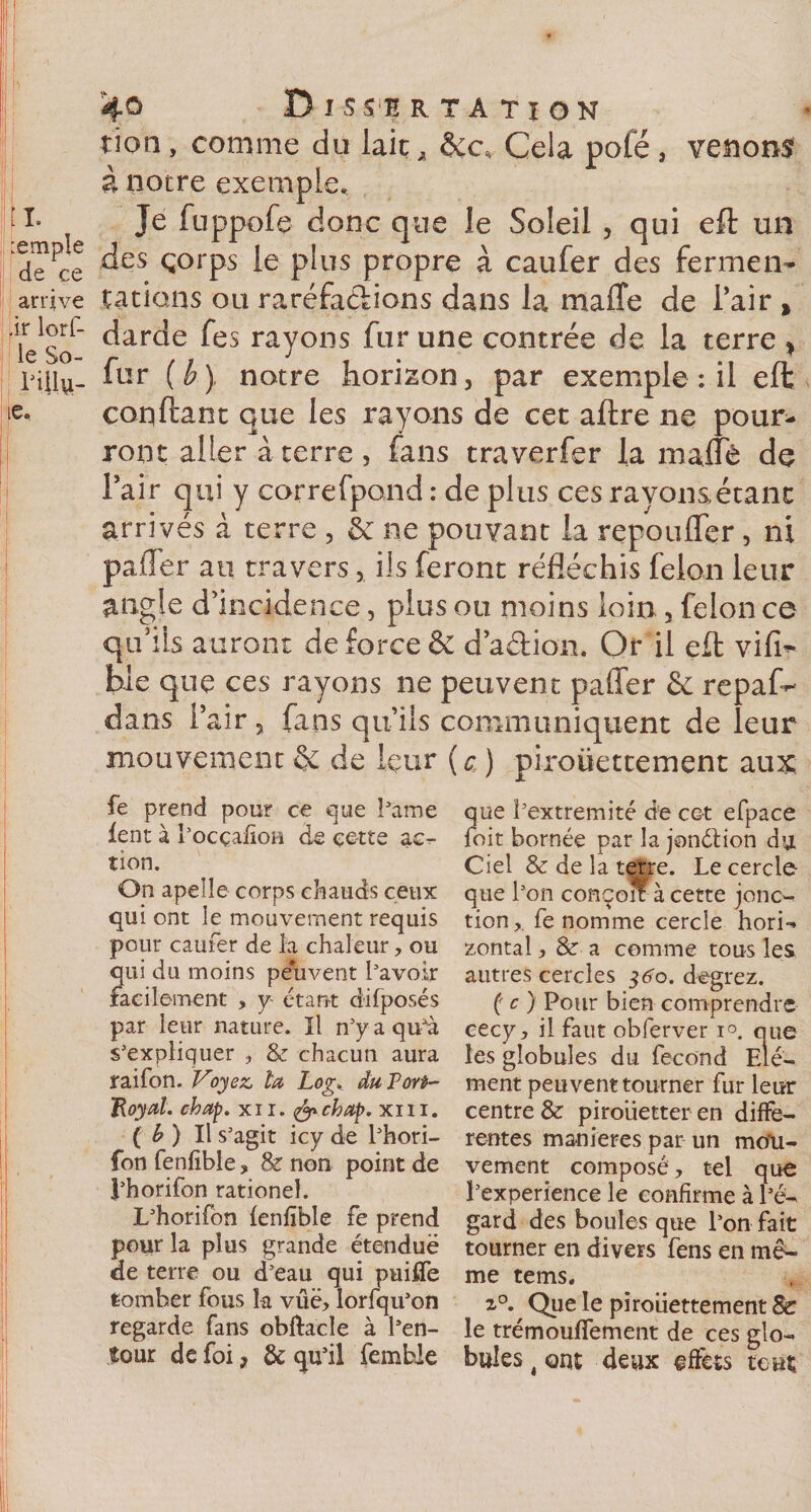4® Dissertation tion, comme du laie, Cela pôle, venons à notre exemple., tl» Je fuppofe donc que le Soleil , qui eft un d^ce ^es Ç°rPs P^us ProPre à caufer des fermen- arrive tâtions ou raréfa&amp;ions dans la maffe de l’air » ie^So ^arc*e ^es rayons fur une contrée de la terre &gt; Pilla- ^ur (£) notre horizon, par exemple : il eft ie. confiant que les rayons de cet aftre ne pour¬ ront aller à terre , fans traverfer la maflè de Pair qui y correfpond : de plus ces rayons étant arrivés à terre , &amp; ne pouvant la repouffer, ni palier au travers, ils feront réfléchis félon leur angle d’incidence, plus ou moins loin , félon ce qu’ils auront de force &amp; d’a&amp;ion. Or il eft vifi- bie que ces rayons ne peuvent paffer &amp; repaf- dans Pair, fans qu’ils communiquent de leur mouvement &amp; de leur ( a ) piroüettement aux fe prend pour ce que Pâme lent à l'ocçafïon de cette ac¬ tion. On apelle corps chauds ceux qui ont le mouvement requis pour caufer de la chaleur, ou qui du moins peuvent l'avoir facilement , y- étant difposés par leur nature. Il n'y a qu'à s'expliquer , &amp; chacun aura raifon. Voyez, ta Log. du Tort- Royal. chap. xii. ifrchap. xm. ( b ) Il s’agit icy de l'hori- fon fenfible , &amp; non point de l'horifon rationel. L'horifon fenfible fe prend pour la plus grande étendue de terre ou d'eau qui puiffe tomber fous la vue, lorfqu'on regarde fans obftacle à l'en¬ tour de foi, &amp; qu'il femble que î'extremité de cet efpace foit bornée par la jonétion du Ciel &amp; de la terre. Le cercle que l'on conçon à cette jonc- tion, fe nomme cercle hori¬ zontal , &amp; a comme tous les autres cercles $60. degrez. ( c ) Pour bien comprendre cecy, il faut obferver i°. que les globules du fécond Elé¬ ment peuvent tourner fur leur centre &amp; pirouetter en diffe¬ rentes maniérés par un mou¬ vement composé, tel que l'experience le confirme à l'é¬ gard des boules que l'on fait tourner en divers fens en mê¬ me tems. 2°. Que le piroüettement 8c le trémouffement de ces glo¬ bules 4 ont deux effets tout
