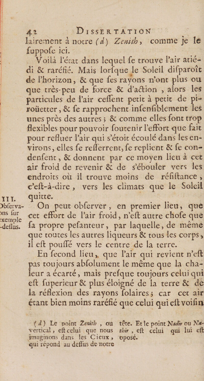 I. erva- fur nple fias. : Dissertation lairement à notre (d) Zenith, comme je fuppofe ici. Voilà Pécat dans lequel fe trouve Pair atié- di &amp; raréfié. Mais lorfque le Soleil difparoît de Phorizon, &amp; que fes rayons n’ont plus ou que très-peu de force &amp; d’aétion , alors les particules de Pair ceffent petit à petit de pi* roüetter, &amp; fe rapprochent infenfiblement les unes près des autres 5 &amp; comme elles font trop flexibles pour pouvoir foutenir l’effort que fait pour refluer Pair qui s’étoit écoulé dans les en¬ virons, elles fe reflerrent,fe replient de fe con- denfeüt, &amp; donnent par ce moyen lieu à cet air froid de revenir &amp; de s’ébouler vers les endroits où il trouve moins de réfiftance , c’eft-à-dire , vers les climats que le Soleil quitte. On peut obferver 5 en premier lieu, que cet effort de Pair froid, n’eft autre chofe que fa propre pefanteur, par laquelle, de même que toutes les autres liqueurs de tous les corps &gt; il eft pouffé vers le centre de la terre. En fécond lieu,, que Pair qui revient n’eft pas toujours abfolument le même que la cha¬ leur a écarté, mais prefque toujours celui qui eft fiiperieurêc plus éloigné de la terre Se de la réflexion des rayons Polaires 5 car cet air étant bien moins raréfié que celui qui eft voifiii ( d) Le point Zenith , ou tête. Et le point Nadir ou Na* vertical, eft celui que nous thir , eft celui qui lui eft imaginons dans les Cieux, oposé. qui répond au defîus de notre