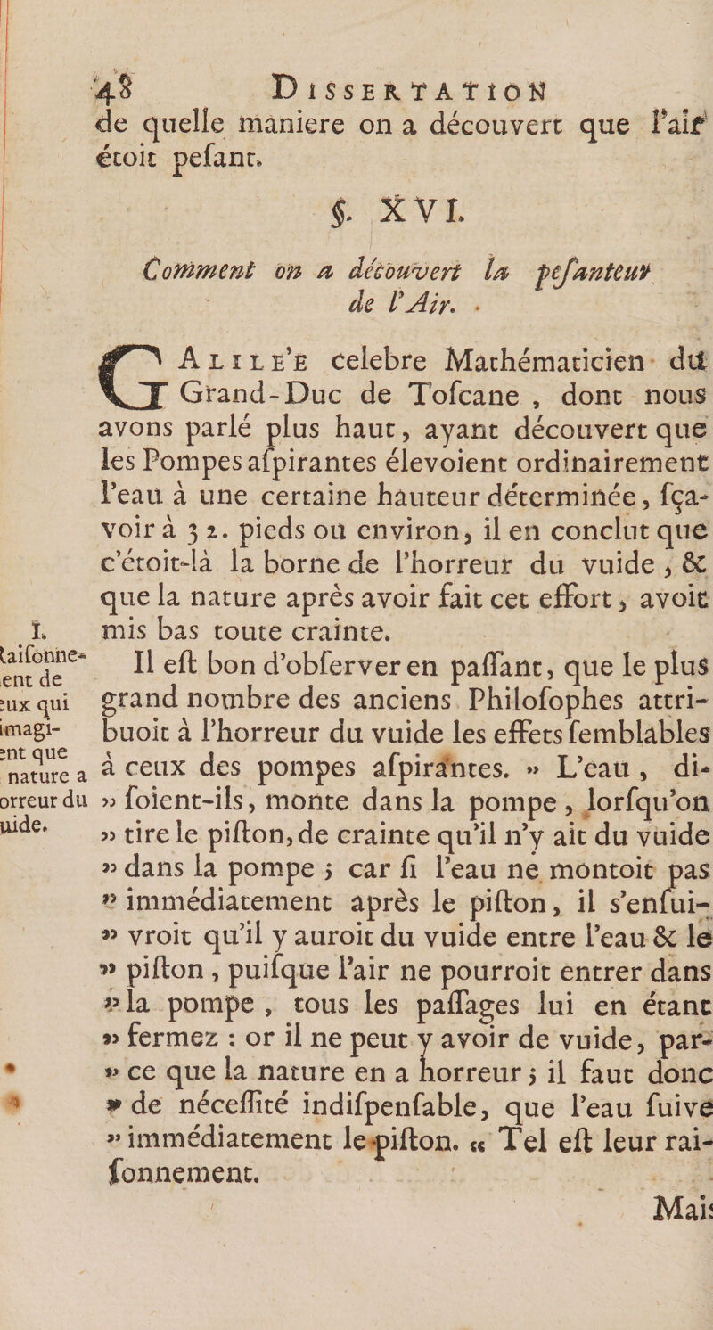 1 L Uifonne* ent de îux qui imagi- ;nt que nature a orreur du uide. * 4S Dissertation de quelle maniéré on a découvert que Paif étoit peSant. §. X V L Cotnment on a découvert la ÿej'anteuv de l'Air. • G A l 1 L e’e célébré Mathématicien dit Grand-Duc de Tofcane , dont nous avons parlé plus haut, ayant découvert que les Pompes alpirantes élevoient ordinairement Peau à une certaine hauteur déterminée, Sça- voir à 3 1. pieds ou environ, il en conclut que c etoitdà la borne de Phorreur du vuide , êc que la nature après avoir fait cet effort, avoir mis bas toute crainte. Il eft bon d’obferveren paflant, que le plus grand nombre des anciens Philosophes attri- buoit à l’horreur du vuide les effets Semblables à ceux des pompes aSpirantes. » L’eau , di- » Soient-ils, monte dans la pompe , lorSqu’on « tire le piflon,de crainte qu’il n’y ait du vuide « dans la pompe &gt; car fi Peau ne montoit pas immédiatement après le piSton, il s’enfui- « vroit qu’il y auroit du vuide entre Peau &amp; le ” pifton , puiSque Pair ne pourroit entrer dans p la pompe , tous les paffages lui en étant fermez : or il ne peut y avoir de vuide, par- ce que la nature en a horreur 5 il faut donc * de néceffîté indifpenfable, que Peau Suive » immédiatement le pifton. « Tel eft leur rai¬ sonnement. _ Mab