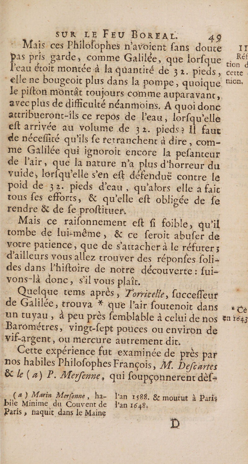 Mais ce s Phiioîbphes n’âV'oient fans doute II £as pris garde, comme Galilée, que iorfque • Réf l’eau écoit montée à la quantité de 31. pieds, elle ne bougeoit plus dans la pompe, quoique le pifton montât toujours comme auparavant, avec plus de difficulté néanmoins. A quoi donc attribueront-ils ce repôs de Peau, lorfqu elle eft arrivée au volume.de 32. pieds? 11 faut de néceffité qu’ils fe retranchent à dire , com¬ me Galilée qui ignoroit encore la pefanteur de Pair, que la nature n’a plus d’horreur du vuide, lorfqu elle s en eft défendue contre le P°id de 3 2. pieds deau , qu’alors elle a fait tous fes efforts, &amp; qu’elle eft obligée de fe rendre &amp; de fe prortituer. Alais ce raifonnement eft fi foibîe, qu’il tombe de lui-même , &amp; ce feroit abufer de votre patience, que de s’attacher à le réfuter,* d ailleurs vous allez trouver des réponfes boli¬ des dans 1 hiftoire de notre découverte : fui— vons-là donc, s’il vous plaît. Quelque tems apres , Torritetle, fuccefteuf de Galilée, trouva * que l’air foutenoit dans *Cè un tuyau , à peu près femblâble à celui de nos Baromètres, vingt-fept polices ou environ de vif-argent, ou mercure autrement dit. Cette expérience fut examinée de près par nos habiles PhilofophesFrançois, M. Defcartes èc le (a) P. Merfenne, qui foupçotmerentdèft* (a) Marin Merfenne , ha- l’an 158S. &amp; mourut à Paris bile Minime du Couvent de l’an 1648» Paris &gt; naquit dans le Maine