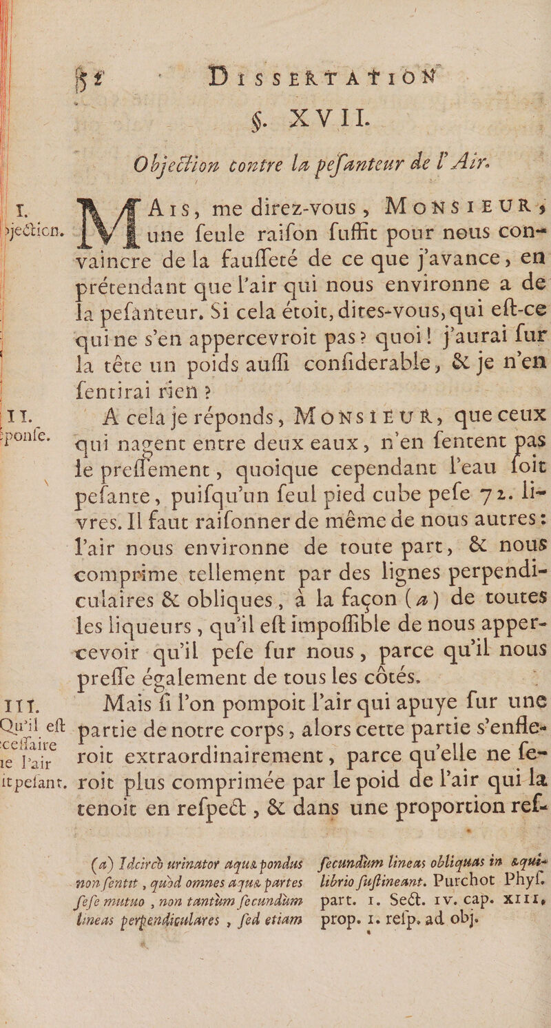 |5 f m BîSSElltAf ÏÔH §. XVII. Objection Contre la pefanteur de F Air* I. ^je&amp;icn. II. pponfe. Aïs, me direz-vous, Monsieur &gt; une feule raifon fuffit pour nous con¬ vaincre delà faufleté de ce que j’avance, en prétendant que l’air qui nous environne a de la pefànteur. Si cela étoit, dites-vous, qui eft-ce qui ne s’en appercevroit pas? quoi! j’aurai fur la tête tin poids auffi confiderable, &amp; je n’en fentirai rieil ? A cela je réponds, M ô K s î 1V £, que ceux qui nagent entre deux eaux, n’en fentent pas le preiTement, quoique cependant l’eau foit pefante, puifqu’un feul pied cube pefe 72. li¬ vres. Il faut raifonner de même de nous autres : l’air nous environne de toute part, &amp; nous comprime tellement par des lignes perpendi¬ culaires &amp; obliques, à la façon (a) de toutes les liqueurs, qu’il eft impoffible de nous apper- ce voir qu’il pefe fur nous, parce qu’il nous preffe également de tous les côtés. Mais fi l’on pompoit l’air qui apuye fur une Qicil eft partie de notre corps 3 alors cette partie s’enfle- celiaire 1 ° , a *^^11 r1 ie Pajr roit extraordinairement, parce queue ne le- itpelant, roit plus comprimée par le poid de l’air qui la tenoit en refpeél, &amp; dans une proportion ref- îlt. (a) îdcircb urinator aquA pondus fecundum lineas obliquas in &amp;qui*&gt; non fentii , quod omnes aquA partes Itbrio fuflineant. Purchot Phyft fefe mutuo , non tantum fecundum part. i. Se6t. iv. cap. xm*