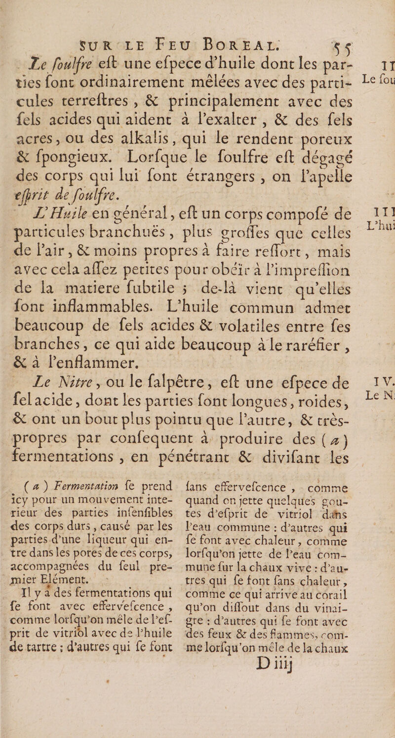 Le fbulfre eft une efpece d’huile dont les par¬ ties font ordinairement mêlées avec des parti¬ cules terreftres , êc principalement avec des fels acides qui aident à l’exalter , &amp; des fels acres, ou des alkalis, qui le rendent poreux &amp; fpongieux. Lorfque le foulfre eft dégagé des corps qui lui font étrangers , on i’apelle tjjtrit de foulfre. JJ Huile en général, eft un corps compofé de particules branchuës, plus groftes que celles de l’air, êc moins propres à faire reffort, mais avec cela allez petites pour obéïr à l’impreflîon de la matière fubtile 5 de-là vient qu’elles font inflammables. L’huile commun admet beaucoup de fels acides &amp; volatiles entre fes branches, ce qui aide beaucoup à le raréfier , &amp; à l’enflammer. Le Nitre, ou le falpêtre, eft une efpece de fel acide, dont les parties font longues, roides, &amp; ont un bout plus pointu que l’autre, &amp; très- propres par confequent à produire des(^) fermentations , en pénétrant &amp; divifant les ( a ) Fermentation fe prend icy pour un mouvement inté¬ rieur des parties infenfibles des corps durs, causé par les parties d’une liqueur qui en¬ tre dans les pores de ces corps, accompagnées du feul pre¬ mier Elément. U y a des fermentations qui fe font avec effervëfcence , comme lorfqu’on mêle de l’ef- prit de vitriol avec de l’huile de tartre ; d’autres qui fe font fans effervefcence , comme quand on jette quelques goû¬ tes d’efprit de vitriol da’ns l’eau commune : d’autres qui fe font avec chaleur, comme lorfqu’on jette de l’eau com¬ mune fur la chaux vive : d’au¬ tres qui fe font fans chaleur, comme ce qui arrive au corail qu’on diffout dans du vinai¬ gre : d’autres qui fe font avec des feux &amp; des flammes, rom- me lorfqu’on mêle de la chaux Düÿ