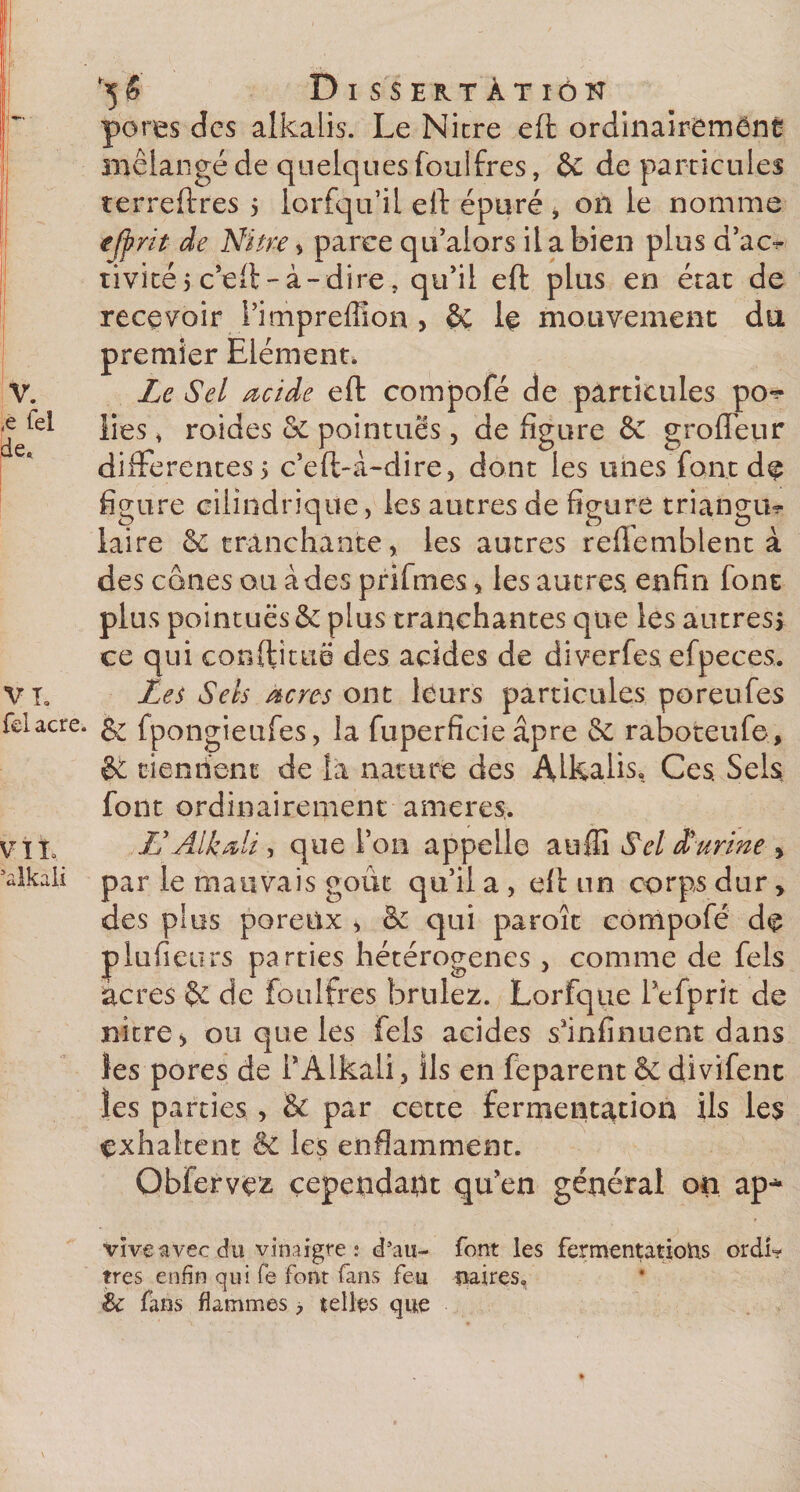 ,e tel de. VL fcl acre. V11, ’alkali '5 $ Dissertation pores des alkalis. Le Nitre eft ordinairement mélangé de quelques foulfres, &amp; de particules terreftres &gt; iorfqu’il eft épuré * on le nomme ejfrit de Nitre * parce qu’alars il a bien plus d’ac^ tivitéj c’eft-à-dire, qu’il eft plus en état de recevoir i’impreffîon &gt; &amp; le mouvement du premier Elément. lies s roides Sc pointues, de figure &amp; groiïeur differentes5 c’eft-à-dire* dont les unes font de figure cilindrique, les autres de figure triangul¬ aire &amp; tranchante, les autres reftemblent à des cônes ou àdes prifmes, les autres enfin font plus pointues &amp; plus tranchantes que les autres! ce qui conftituë des acides de diverfes efpeces. Les Sels acres ont leurs particules poreufes &amp; fpongieufes, la fuperficie âpre &amp;c raboteufe, &amp; tiennent de la nature des Alkalis, Ces, Sels font ordinairement ameres. &amp; Aikali , que Ton appelle auffi Sel d'urine &gt; par le mauvais goût qu’il a , eft un corps dur, des plus poreux &gt; &amp; qui paroîc compofé de plufieurs parties hétérogènes , comme de fels âcres de foulfres brûlez. Lorfque 1 efprit de nitre &gt; ou que les fels acides s'infinuent dans les pores de PAlkâli, ils en feparent &amp; divifent les parties &gt; &amp; par cette fermentation ils les çxhaltent èc les enflamment. Obfervrz cependant qu'en général on ap* vive avec du vinaigre : d’au- font les fermentations ordi? très enfin qui fe font fans feu paires, &amp; fans flammes &gt; telles que