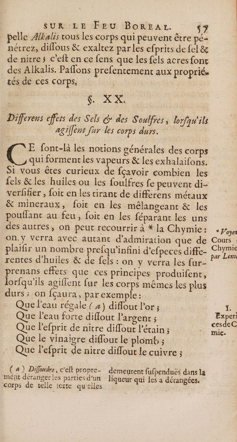 pelle Alkdlis tous les corps qui peuvent être pé¬ nétrez, diffous &amp; exaltez parles efprits defelfiç de nitre 5 c’eft en ce fens que les fels acres font des Alkalis. Paffons prefentement aux proprié* tés de ces corps, §. XX. Differms effets des Sels &amp; des Souffres, lofqu ils ugïffentfur les cor])s durs, CE font-la les notions generales des corps qui forment les vapeurs &amp; les exhalaifons. Si vous etes curieux de fçavoir combien les fels êc les huiles, ou les foulfres fe peuvent di-* verfifîer, foit en les tirant de differens métaux êv minéraux, foit en les mélangeant &amp;: les poudant au feu, foit en les féparant les uns des autres, on peut recourrir à * la Ch y mie : *y0y% on y verra avec autant d’admiration que de Cours &lt; plaifir un nombre prefqu’infîni d’efpeces difFe- chymie rentes d’huiles &amp; de fels : on y verra les fur- far prenans effets que ces principes produifent^ lorsqu’ils agiffent fur les corps mêmes les plus durs i on fçaura, par exemple : Que 1 eau régale (a) diffoutl’or j Que 1 eau forte didout l’argent $ Que l’efprit de nitre diffout Pétain ; Que le vinaigre diffout le plomb &gt; Que i’efpric de nitre diffout le cuivre $ ( a ) Difuike, c’eft propre- demeurent fufpenduës dans la inept déranger les parties d’un liqueur qui les a dérangées* corps de telle iorte qu elles I* Experi cesdeC mie*