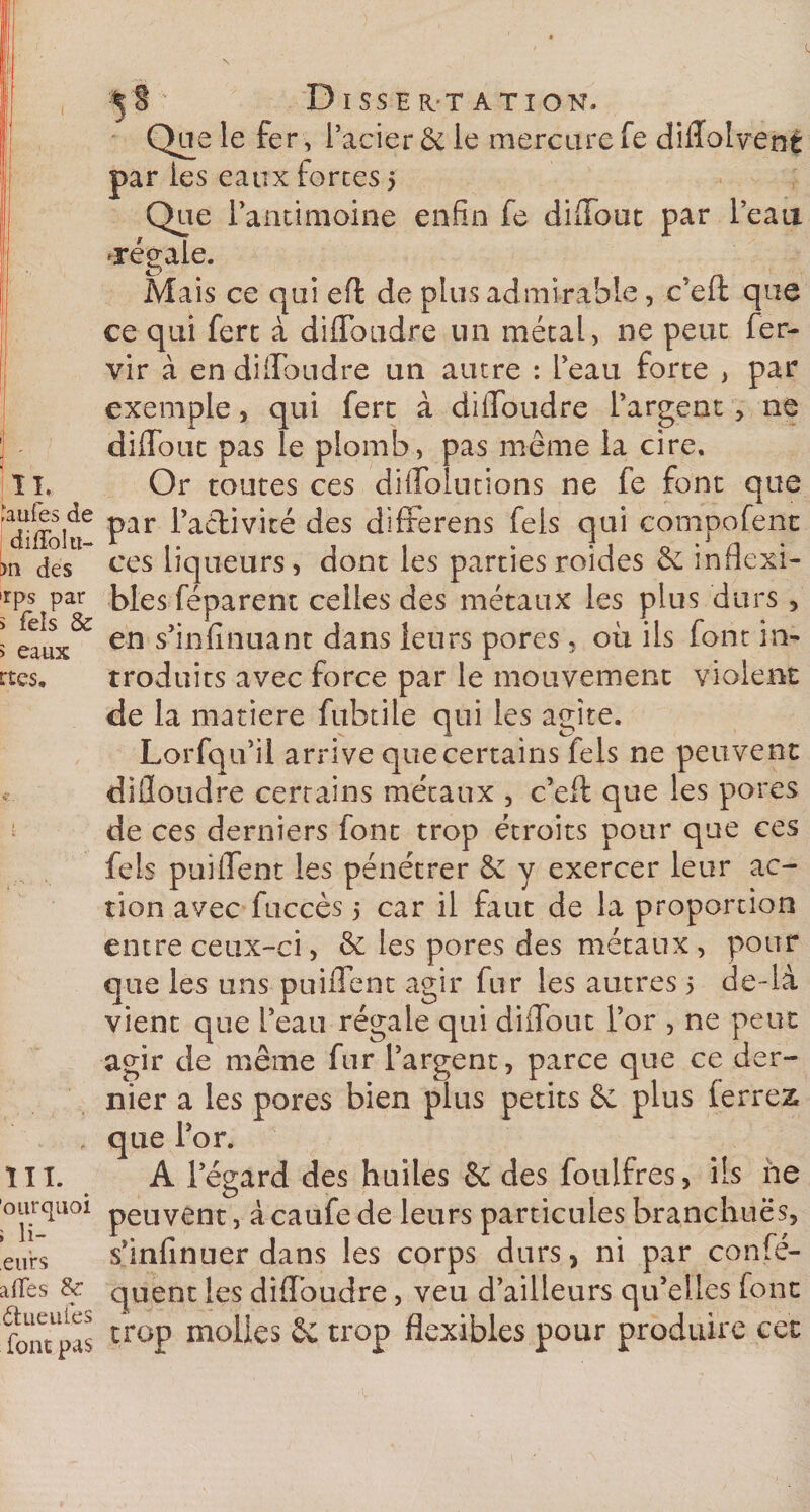 ' IL ,‘aufes de diffolu- &gt;n des irps par s Tels &amp; &gt; eaux rtcs. lïl. ourquoi i li- eurs ailes &amp; Ctueuiës font pas Dissertation. Que le fer , l’acier &amp; le mercure fe diffolvené par les eaux forces 5 Que l’antimoine enfin fe diflout par l’eau légale. Mais ce qui efl: de plus admirable, c’eft que ce qui ferc à diflToudre un métal, ne peut fer- vir à en diflToudre un autre : l’eau forte , par exemple, qui fert à diflToudre l’argent &gt; ne diflTout pas le plomb, pas même la cire. Or toutes ces diflolutions ne fe font que par l’activité des differens fels qui compofent ces liqueurs, dont les parties roides 6c inflexi¬ bles féparent celles des métaux les plus durs , en s’infinuant dans leurs pores , où ils font in¬ troduits avec force par le mouvement violent de la matière fubtile qui les agite. Lorfqu’il arrive quecertains fels ne peuvent difloudre certains métaux , c’eft que les pores de ces derniers font trop étroits pour que ces fels puiflent les pénétrer &amp; y exercer leur ac¬ tion avec fuccès 5 car il faut de la proportion entre ceux-ci, &amp; les pores des métaux , pour que les uns puiflent agir fur les autres &gt; de-ià vient que l’eau régale qui diflout l’or , ne peut agir de même fur l’argent, parce que ce der¬ nier a les pores bien plus petits 6c plus ierrez que l’or. A l’égard des huiles 2c des foulfres, iis ne peuvent, à caufe de leurs particules branchuës, s’infinuer dans les corps durs &gt; ni par confé- quent les diflToudre, veu d’ailleurs qu’elles font trop molles 2c trop flexibles pour produire cet