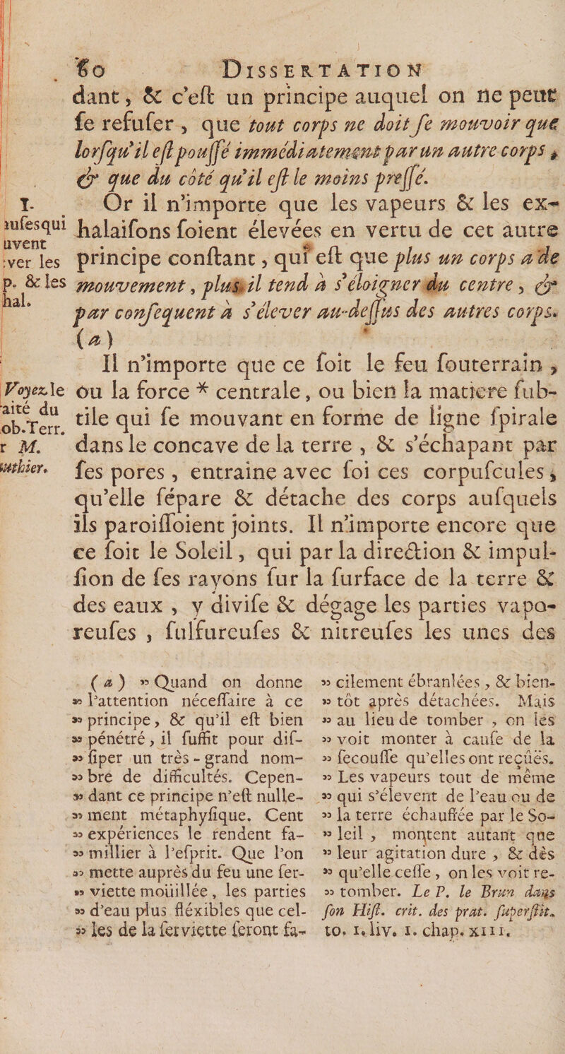 J I- mfesqui uvent :ver les p. &amp;Ies hah Voyez, le •aité du ob.Terr. r M. luthier* €o Dissertation dant, &amp; c’eft un principe auquel on ne peur fe refufer , que tout corps ne doit Je mouvoir (pue lorfqu il efl pouffé immédiatement par un autre corps * &amp; que du coté quil ejl le moins preffé. Or il n’importe que les vapeurs &amp; les ex- halaifons foient élevées en vertu de cet autre principe confiant, qui eft que plus un corps a de mouvement, plus» il tend a s éloigner du centre, (T par confequent a s’élever au-deffus des autres corps* (&amp;) Il n’importe que ce foit le feu fouterrain ? ou la force * centrale, ou bien la matière fub- tile qui fe mouvant en forme de ligne fpirale dans le concave de la terre , 6c s’échapant par fes pores, entraine avec loi ces corpufcules* qu’elle fépare &amp; détache des corps aufquels ils paroiffoient joints. Il n’importe encore que ce foit le Soleil, qui par la direction 6c impul- lîon de fes rayons fur la furface de la terre 6C des eaux , y divife 6c dégage les parties vapo- reufes , fulfureufes 6c nitreufes les unes des ( a ) » Quand on donne » l'attention néceflaire à ce principe, &amp; qu’il eft bien » pénétré, il fuffit pour dif- »&gt; fiper un très - grand nom- « bre de difficultés. Cepen- »» dant ce principe n’eft nulle- 3^ ment métaphylique. Cent « expériences le rendent fa- 33 millier à l’efprit. Que l’on 33 mette auprès du feu une fer- »* viette mouillée , les parties 33 d’eau plus déxibles que cel- 33 cilement ébranlées 7 &amp; bisn- &gt;3 tôt après détachées. Mais »3 au lieu de tomber 7 on les 33 voit monter à caufe de la 33 fecouffe qu’elles ont reçues. 33 Les vapeurs tout de même 33 qui s’élèvent de l’eau ou de 33 la terre échauftée par le So- »3 leil 7 montent autant que « leur agitation dure , &amp; dès *3 qu’elle celle , on les voit re- 33 tomber. Le P. le P&gt;nm da^s fon Lltjl. crit. des prat. fuperJUt*