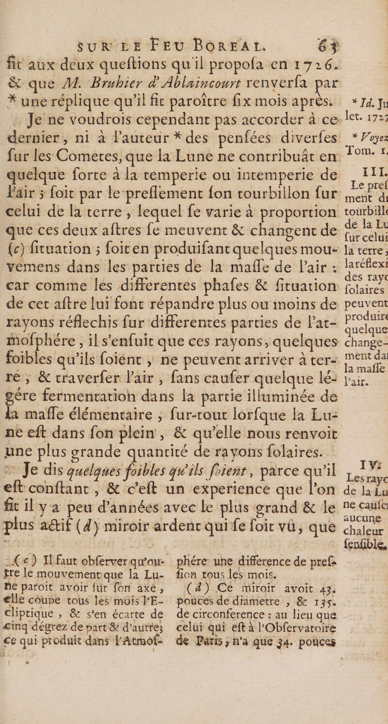 fit aux deux queftions qu'il propola en 1716. 6e que M. Bruhier d3Ablœincourt renverfa par * une réplique qu’il fie paroître fix mois après* Je ne voudrais cependant pas accorder à ce dernier, ni à l’auteur*des penfées diverfes fur les Cometes, que la Lune ne contribuât en quelque forte à la temperie ou intempérie de l’air 5 foit par le preflement Ion tourbillon fur celui de la terre , lequel fe varie à proportion que ces deux aftres fe meuvent &amp; changent de (c) fituation 5 foit en produifant quelques mou- vemens dans les parties de la maffe de l’air ; car comme les differentes phafes &amp; fituation de cet aftre lui font répandre plus ou moins de rayons réfléchis fur differentes parties de l’at- mofphére , il s’enfuit que ces rayons, quelques foibles qu’ils foient , ne peuvent arriver à ter¬ re , 6c traverfer l’air , fans caufer quelque lé¬ gère fermentation dans la partie illuminée de la maffe élémentaire , fur-tout lorfque la Lu¬ ne eft dans fon plein , &amp; qu’elle nous renvoie june plus grande quantité de rayons folaires. Je dis quelques foibles qu ils fiient, parce qu’il eft confiant, &amp; c’eft un expérience que l’on fit il y a peu d’années avec le plus grand 6e le plus aftif (d) miroir ardent qui fe foit vü, que * Id. Ju let. 1725 * Voyez Tom. ï. III. Le pre( ment d$ tourbili( de la Lu fur celui la terre, laréfiexi des raye folaires peuvent produira quelque change¬ ment daj la maffe L2.i1. IV* Les raye de la Lu ne caufo aucune chaleur Xe ) Il faut obferver qu’ou¬ tre le mouvement que la Lu¬ ne paroit avoir fur fôn axé , elle coupe tous les mois l’E¬ cliptique , &amp; s’en écarte de einq dégrez de part &amp; d’autrej ce qui produit dans fAtraof- phére une différence de pref* fion tous les mois. ( d ) Ce miroir avoir 45. pouces de diamètre , &amp; 13 y. de circonférence ; au lieu que celui qui eft à l’Obfervatoire de Paris 7 n’a que ^4. pouces