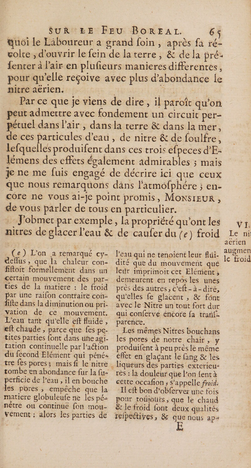 ^noi le Laboureur a grand foin , après fa ré~ colce , d’ouvrir le fein de la terre , &amp;: de la pré- fenter à l’air en plufieurs maniérés differentes, pour qu’elle reçoive avec plus d’abondance le nitre aerien. Par ce que je viens de dire , il paroît qu’on peut admectre avec fondement un circuit per¬ pétuel dans l’air , dans la terre &amp; dans la mer, de ces particules d’eau , de nitre 8e de foulfre, lefquellés produifent dans ces trois efpecesd’E- lémens des effets egalement admirables 5 mais je ne me fuis engagé de décrire ici que ceux que nous remarquons dans Fatmofphére 3 en- core ne vous ai-je point promis, Monsieur 3 de vous parler de tous en particulier. % J obmet par exemple, la propriété qu’ont Ie^ y j nitres de glacer i’eau &amp; de caufer dix (V) froid Le nii aerien ( e ) L’on a remarqué cy- deffus , que la chaleur con¬ çoit formellement dans un certain mouvement des par¬ ties de la matière : le froid par une raifon contraire con- lifte dans la diminution ou pri¬ vation de ce mouvement. L’eau tant qu’elle eft fluide , eft chaude, parce que fes pe¬ tites parties font dans ulie agi¬ tation continuelle par l’aélion du fécond Elément qui péné* tre fes pores ; mais lï le nitre tombe en abondance fur la fu- perficie de l’eau, il en bouche les pores , empêche que la matière globuleufe ne les pé¬ nètre ou continue fon mou¬ vement ; alors les parties de l’eau qui ne tenoient leur flüi- i£ dité què du mouvement que leiîr imprimoitcet Elément* demeurent en repos les unes près des autres, c’elt - à - dire, qu’elles fe glacent , &amp;: font avec le Nitre un tout fort dur qui conferve encore fa trans¬ parence. Les mêmes Nitres bouchans les pores de notre chair , y produifent à peu près le même effet en glaçant le fang &amp; les liqueurs des parties extérieu¬ res : la douleur que l’on lent à cette occalîon &gt; s’appelle/bii. Il ell bon d-obferver une fois pour toujours, que le chaud &amp; le froid font deux qualités reipeéliÿçs 3 que nous ap-*